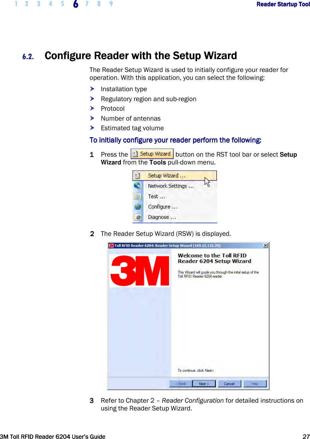     1 2 3 4 5 6666    7 8 9             Reader Startup ToolReader Startup ToolReader Startup ToolReader Startup Tool      3M Toll RFID Reader 62043M Toll RFID Reader 62043M Toll RFID Reader 62043M Toll RFID Reader 6204    User’s GuideUser’s GuideUser’s GuideUser’s Guide     27272727     6.2. ConfigureConfigureConfigureConfigure    Reader Reader Reader Reader with the with the with the with the Setup WizardSetup WizardSetup WizardSetup Wizard    The Reader Setup Wizard is used to initially configure your reader for operation. With this application, you can select the following:  Installation type  Regulatory region and sub-region  Protocol  Number of antennas  Estimated tag volume ToToToTo    initially configure your reader perform the following:initially configure your reader perform the following:initially configure your reader perform the following:initially configure your reader perform the following:    1111 Press the   button on the RST tool bar or select Setup Wizard from the Tools pull-down menu.  2222 The Reader Setup Wizard (RSW) is displayed.  3333 Refer to Chapter 2 – Reader Configuration for detailed instructions on using the Reader Setup Wizard. 