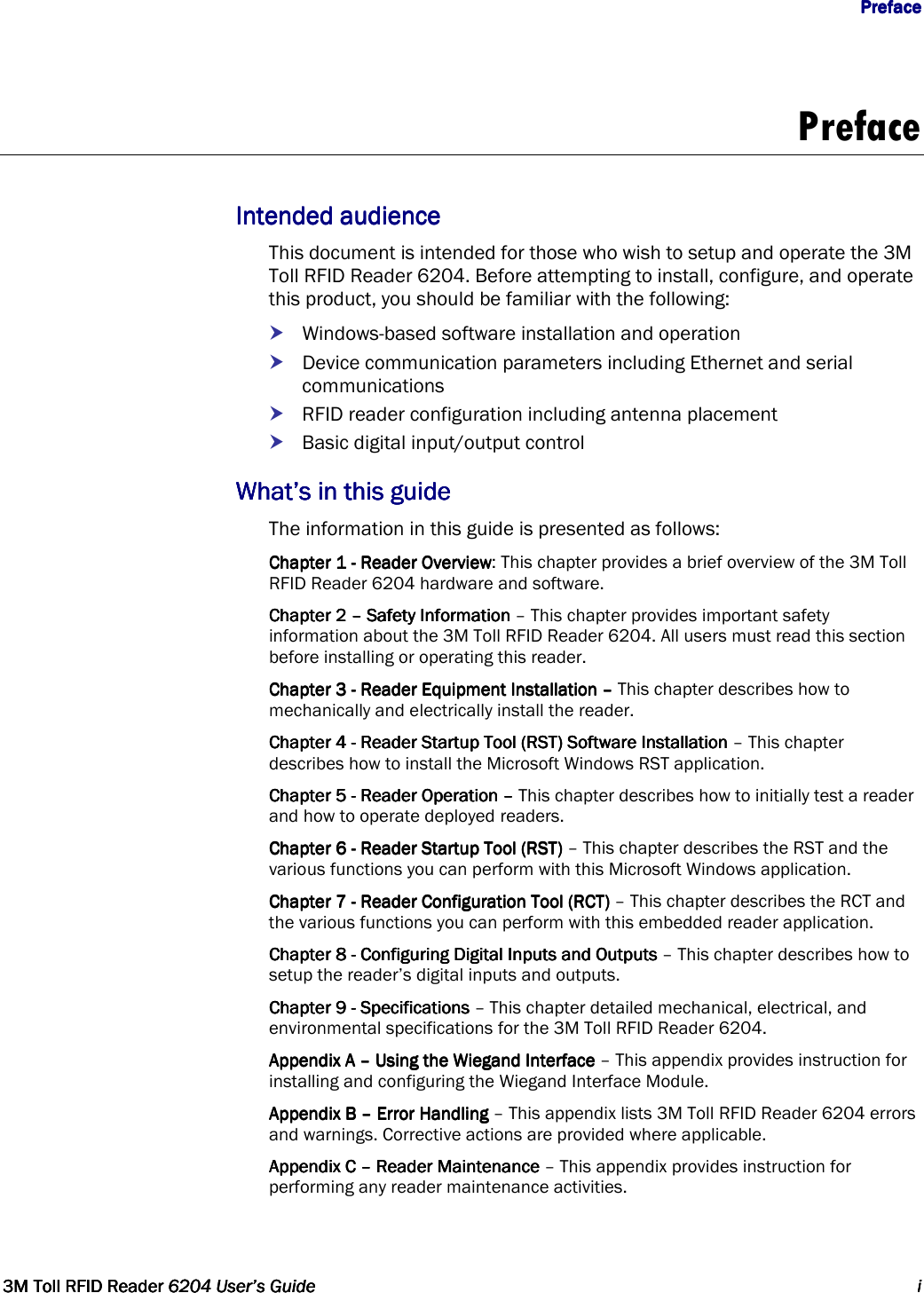                  PrefacePrefacePrefacePreface      3M Toll RFID Reader3M Toll RFID Reader3M Toll RFID Reader3M Toll RFID Reader    6204 User’s Guide6204 User’s Guide6204 User’s Guide6204 User’s Guide     iiii     Preface  Intended audienceIntended audienceIntended audienceIntended audience    This document is intended for those who wish to setup and operate the 3M Toll RFID Reader 6204. Before attempting to install, configure, and operate this product, you should be familiar with the following:  Windows-based software installation and operation  Device communication parameters including Ethernet and serial communications  RFID reader configuration including antenna placement  Basic digital input/output control What’s in this guideWhat’s in this guideWhat’s in this guideWhat’s in this guide    The information in this guide is presented as follows: Chapter 1 Chapter 1 Chapter 1 Chapter 1 ----    ReReReReader Overviewader Overviewader Overviewader Overview: This chapter provides a brief overview of the 3M Toll RFID Reader 6204 hardware and software. Chapter 2 Chapter 2 Chapter 2 Chapter 2 ––––    Safety InformationSafety InformationSafety InformationSafety Information    – This chapter provides important safety information about the 3M Toll RFID Reader 6204. All users must read this section before installing or operating this reader. Chapter 3Chapter 3Chapter 3Chapter 3    ----    Reader Equipment Installation Reader Equipment Installation Reader Equipment Installation Reader Equipment Installation ––––    This chapter describes how to mechanically and electrically install the reader.    Chapter 4Chapter 4Chapter 4Chapter 4    ----    Reader Reader Reader Reader Startup Tool (RST) Startup Tool (RST) Startup Tool (RST) Startup Tool (RST) Software InstallationSoftware InstallationSoftware InstallationSoftware Installation – This chapter describes how to install the Microsoft Windows RST application. Chapter 5Chapter 5Chapter 5Chapter 5    ----    Reader Operation Reader Operation Reader Operation Reader Operation ––––    This chapter describes how to initially test a reader and how to operate deployed readers.    Chapter 6Chapter 6Chapter 6Chapter 6    ----    Reader Startup ToolReader Startup ToolReader Startup ToolReader Startup Tool    (RST)(RST)(RST)(RST)    – This chapter describes the RST and the various functions you can perform with this Microsoft Windows application. Chapter 7Chapter 7Chapter 7Chapter 7    ----    Reader ConfigurationReader ConfigurationReader ConfigurationReader Configuration    ToolToolToolTool    (RCT)(RCT)(RCT)(RCT)    – This chapter describes the RCT and the various functions you can perform with this embedded reader application. Chapter 8Chapter 8Chapter 8Chapter 8    ----    Configuring Digital Inputs and Outputs Configuring Digital Inputs and Outputs Configuring Digital Inputs and Outputs Configuring Digital Inputs and Outputs – This chapter describes how to setup the reader’s digital inputs and outputs. Chapter 9Chapter 9Chapter 9Chapter 9    ----    SpecificationsSpecificationsSpecificationsSpecifications – This chapter detailed mechanical, electrical, and environmental specifications for the 3M Toll RFID Reader 6204. Appendix A Appendix A Appendix A Appendix A ––––    Using the Wiegand InterfaceUsing the Wiegand InterfaceUsing the Wiegand InterfaceUsing the Wiegand Interface – This appendix provides instruction for installing and configuring the Wiegand Interface Module.    Appendix B Appendix B Appendix B Appendix B ––––    Error HandlingError HandlingError HandlingError Handling – This appendix lists 3M Toll RFID Reader 6204 errors and warnings. Corrective actions are provided where applicable. Appendix CAppendix CAppendix CAppendix C    ––––    Reader Maintenance Reader Maintenance Reader Maintenance Reader Maintenance – This appendix provides instruction for performing any reader maintenance activities.  