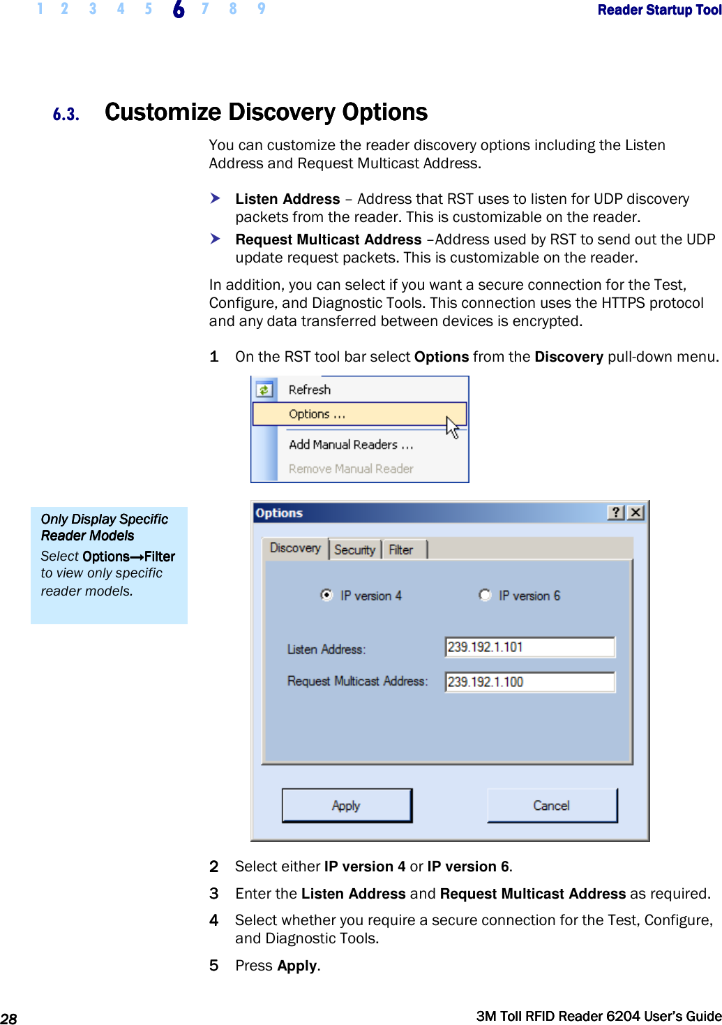     1 2 3 4 5 6666    7 8 9             Reader Startup ToolReader Startup ToolReader Startup ToolReader Startup Tool      28282828     3M Toll RFID Reader 62043M Toll RFID Reader 62043M Toll RFID Reader 62043M Toll RFID Reader 6204    User’s GuideUser’s GuideUser’s GuideUser’s Guide     6.3. Customize Discovery OptionsCustomize Discovery OptionsCustomize Discovery OptionsCustomize Discovery Options    You can customize the reader discovery options including the Listen Address and Request Multicast Address.  Listen Address – Address that RST uses to listen for UDP discovery packets from the reader. This is customizable on the reader.  Request Multicast Address –Address used by RST to send out the UDP update request packets. This is customizable on the reader. In addition, you can select if you want a secure connection for the Test, Configure, and Diagnostic Tools. This connection uses the HTTPS protocol and any data transferred between devices is encrypted. 1111 On the RST tool bar select Options from the Discovery pull-down menu.   2222 Select either IP version 4 or IP version 6. 3333 Enter the Listen Address and Request Multicast Address as required. 4444 Select whether you require a secure connection for the Test, Configure, and Diagnostic Tools. 5555 Press Apply. Only Display Specific Only Display Specific Only Display Specific Only Display Specific Reader ModelsReader ModelsReader ModelsReader Models    Select OptionsOptionsOptionsOptions→Filter→Filter→Filter→Filter to view only specific reader models. 