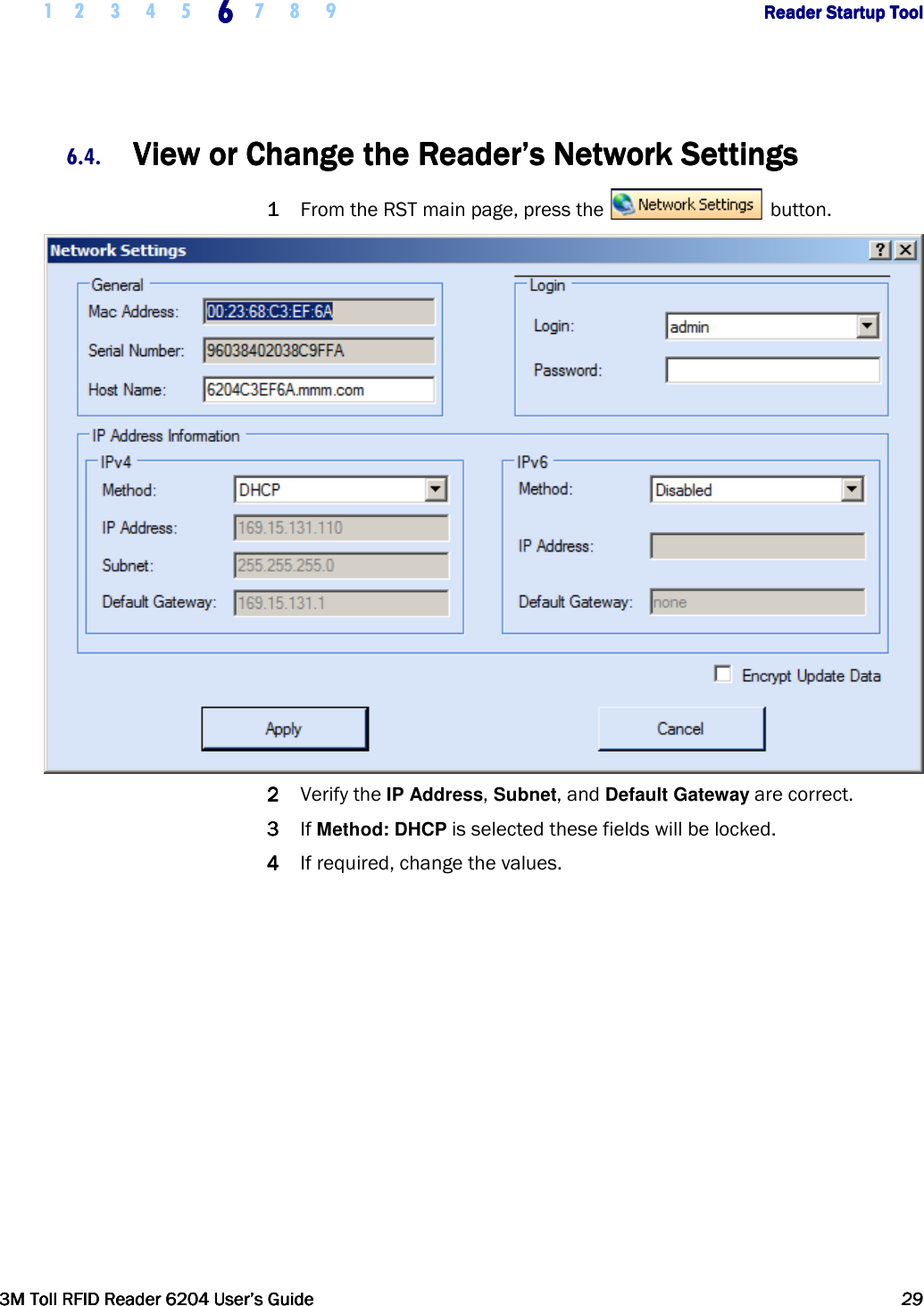     1 2 3 4 5 6666    7 8 9             Reader Startup ToolReader Startup ToolReader Startup ToolReader Startup Tool      3M Toll RFID Reader 62043M Toll RFID Reader 62043M Toll RFID Reader 62043M Toll RFID Reader 6204    User’s GuideUser’s GuideUser’s GuideUser’s Guide     29292929     6.4. View or Change the Reader’s Network SettingsView or Change the Reader’s Network SettingsView or Change the Reader’s Network SettingsView or Change the Reader’s Network Settings    1111 From the RST main page, press the   button.   2222 Verify the IP Address, Subnet, and Default Gateway are correct.  3333 If Method: DHCP is selected these fields will be locked. 4444 If required, change the values.  
