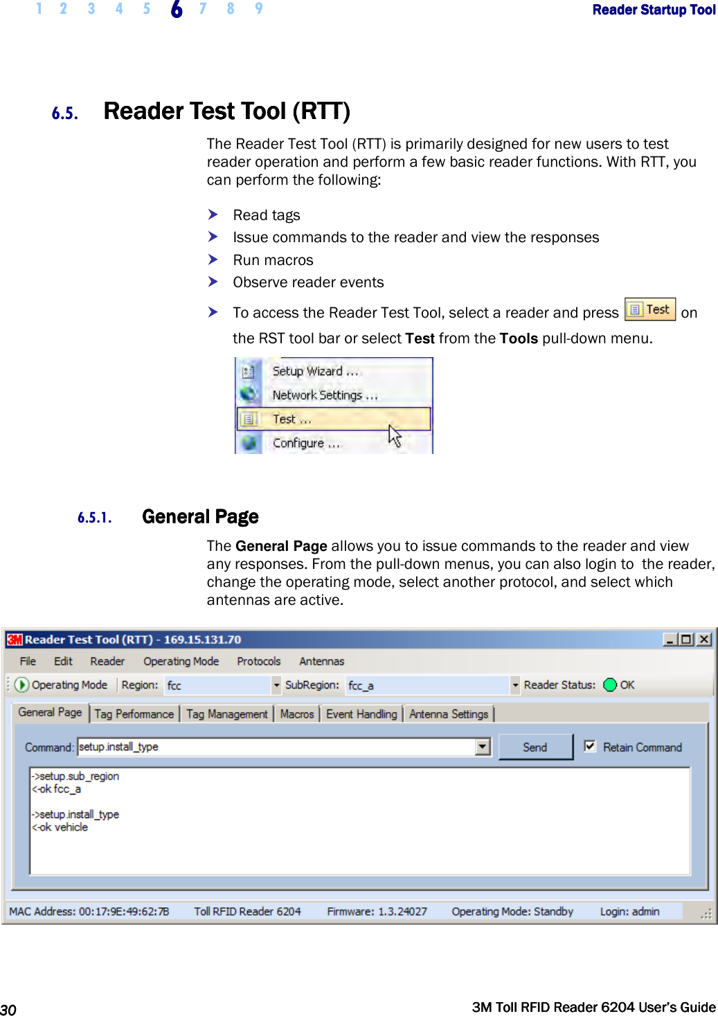     1 2 3 4 5 6666    7 8 9             Reader Startup ToolReader Startup ToolReader Startup ToolReader Startup Tool      30303030     3M Toll RFID Reader 62043M Toll RFID Reader 62043M Toll RFID Reader 62043M Toll RFID Reader 6204    User’s GuideUser’s GuideUser’s GuideUser’s Guide     6.5. Reader Test Tool (RTT)Reader Test Tool (RTT)Reader Test Tool (RTT)Reader Test Tool (RTT)    The Reader Test Tool (RTT) is primarily designed for new users to test reader operation and perform a few basic reader functions. With RTT, you can perform the following:  Read tags  Issue commands to the reader and view the responses  Run macros  Observe reader events  To access the Reader Test Tool, select a reader and press   on the RST tool bar or select Test from the Tools pull-down menu.   6.5.1. General PageGeneral PageGeneral PageGeneral Page    The General Page allows you to issue commands to the reader and view any responses. From the pull-down menus, you can also login to  the reader, change the operating mode, select another protocol, and select which antennas are active.   