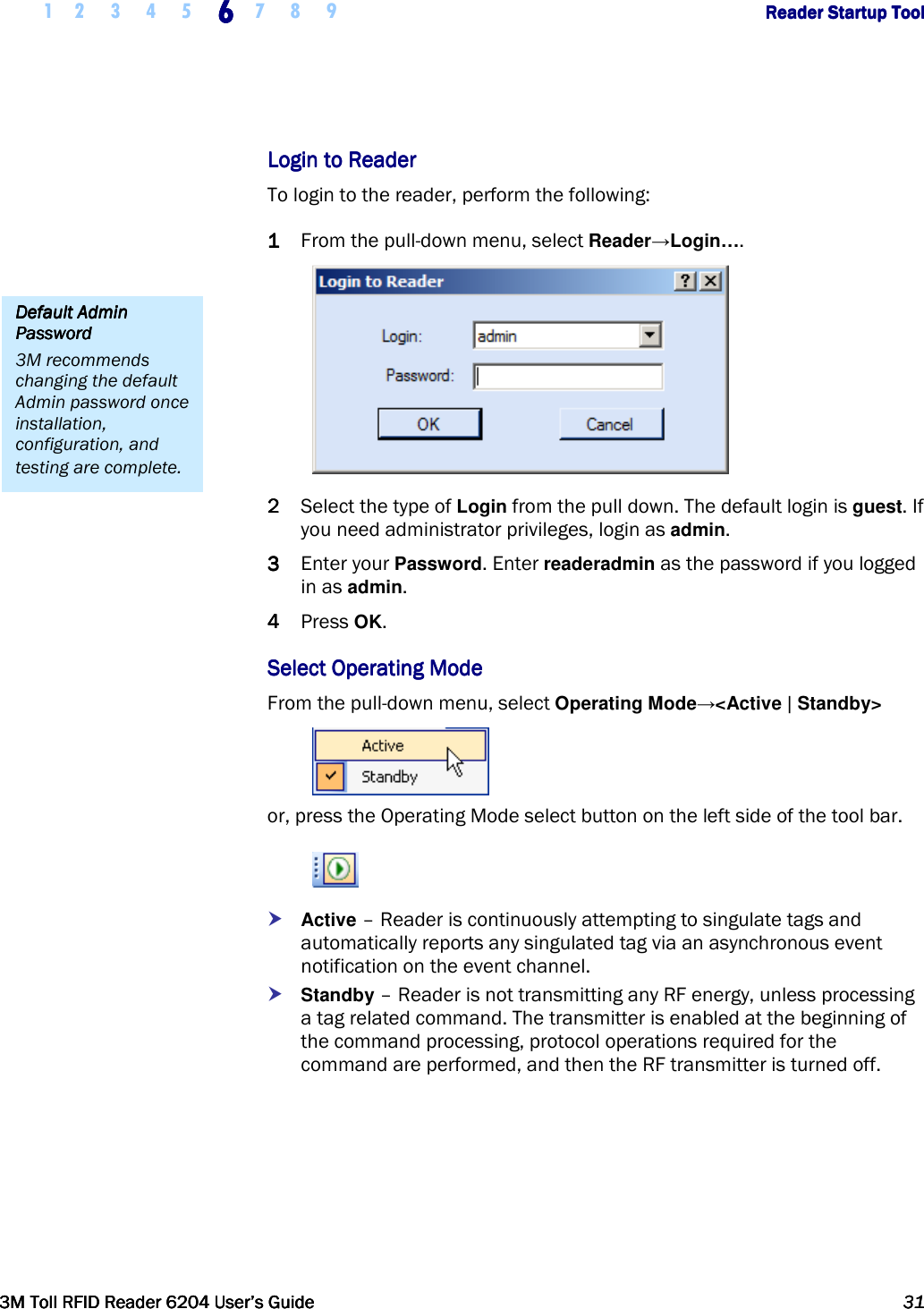     1 2 3 4 5 6666    7 8 9             Reader Startup ToolReader Startup ToolReader Startup ToolReader Startup Tool      3M Toll RFID Reader 62043M Toll RFID Reader 62043M Toll RFID Reader 62043M Toll RFID Reader 6204    User’s GuideUser’s GuideUser’s GuideUser’s Guide     31313131     Login to ReaderLogin to ReaderLogin to ReaderLogin to Reader    To login to the reader, perform the following: 1111 From the pull-down menu, select Reader→Login….  2222 Select the type of Login from the pull down. The default login is guest. If you need administrator privileges, login as admin.  3333 Enter your Password. Enter readeradmin as the password if you logged in as admin. 4444 Press OK. Select Operating ModeSelect Operating ModeSelect Operating ModeSelect Operating Mode    From the pull-down menu, select Operating Mode→&lt;Active | Standby&gt;  or, press the Operating Mode select button on the left side of the tool bar.   Active – Reader is continuously attempting to singulate tags and automatically reports any singulated tag via an asynchronous event notification on the event channel.  Standby – Reader is not transmitting any RF energy, unless processing a tag related command. The transmitter is enabled at the beginning of the command processing, protocol operations required for the command are performed, and then the RF transmitter is turned off. Default Admin Default Admin Default Admin Default Admin PasswordPasswordPasswordPassword    3M recommends changing the default Admin password once installation, configuration, and testing are complete. 