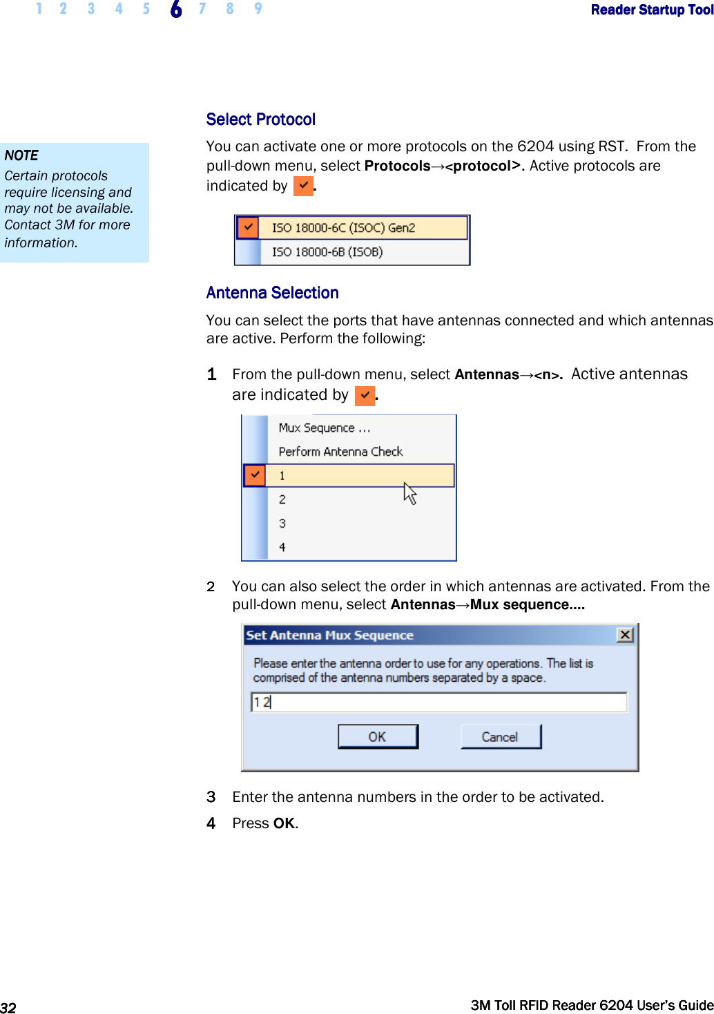     1 2 3 4 5 6666    7 8 9             Reader Startup ToolReader Startup ToolReader Startup ToolReader Startup Tool      32323232     3M Toll RFID Reader 62043M Toll RFID Reader 62043M Toll RFID Reader 62043M Toll RFID Reader 6204    User’s GuideUser’s GuideUser’s GuideUser’s Guide     Select ProtocolSelect ProtocolSelect ProtocolSelect Protocol    You can activate one or more protocols on the 6204 using RST.  From the pull-down menu, select Protocols→&lt;protocol&gt;&gt;&gt;&gt;. Active protocols are indicated by  .  Antenna SelectionAntenna SelectionAntenna SelectionAntenna Selection    You can select the ports that have antennas connected and which antennas are active. Perform the following: 1111 From the pull-down menu, select Antennas→&lt;n&gt;.  Active antennas are indicated by  .  2222 You can also select the order in which antennas are activated. From the pull-down menu, select Antennas→Mux sequence....    3333 Enter the antenna numbers in the order to be activated.    4444 Press OK.     NOTENOTENOTENOTE    Certain protocols require licensing and may not be available. Contact 3M for more information. 