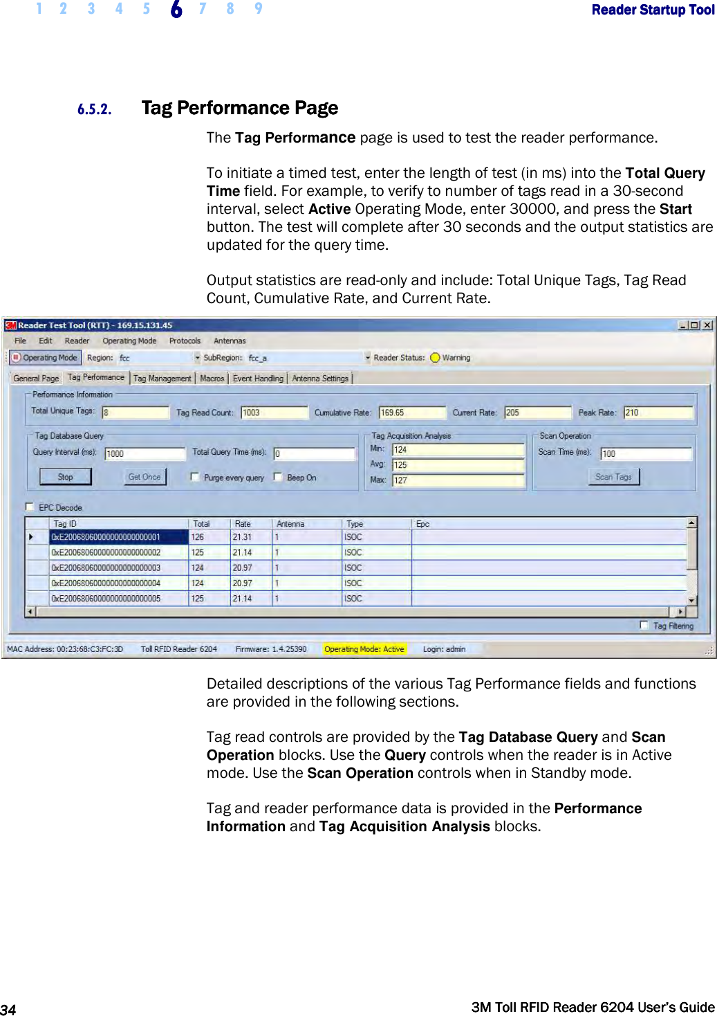     1 2 3 4 5 6666    7 8 9             Reader Startup ToolReader Startup ToolReader Startup ToolReader Startup Tool      34343434     3M Toll RFID Reader 62043M Toll RFID Reader 62043M Toll RFID Reader 62043M Toll RFID Reader 6204    User’s GuideUser’s GuideUser’s GuideUser’s Guide     6.5.2. Tag Performance PageTag Performance PageTag Performance PageTag Performance Page    The Tag Performance page is used to test the reader performance.  To initiate a timed test, enter the length of test (in ms) into the Total Query Time field. For example, to verify to number of tags read in a 30-second interval, select Active Operating Mode, enter 30000, and press the Start button. The test will complete after 30 seconds and the output statistics are updated for the query time.  Output statistics are read-only and include: Total Unique Tags, Tag Read Count, Cumulative Rate, and Current Rate.  Detailed descriptions of the various Tag Performance fields and functions are provided in the following sections. Tag read controls are provided by the Tag Database Query and Scan Operation blocks. Use the Query controls when the reader is in Active mode. Use the Scan Operation controls when in Standby mode. Tag and reader performance data is provided in the Performance Information and Tag Acquisition Analysis blocks. 