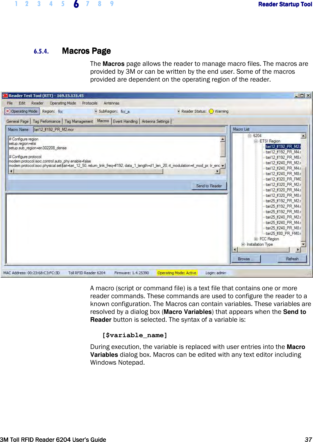     1 2 3 4 5 6666    7 8 9             Reader Startup ToolReader Startup ToolReader Startup ToolReader Startup Tool      3M Toll RFID Reader 62043M Toll RFID Reader 62043M Toll RFID Reader 62043M Toll RFID Reader 6204    User’s GuideUser’s GuideUser’s GuideUser’s Guide     37373737     6.5.4. Macros PageMacros PageMacros PageMacros Page    The Macros page allows the reader to manage macro files. The macros are provided by 3M or can be written by the end user. Some of the macros provided are dependent on the operating region of the reader.  A macro (script or command file) is a text file that contains one or more reader commands. These commands are used to configure the reader to a known configuration. The Macros can contain variables. These variables are resolved by a dialog box (Macro Variables) that appears when the Send to Reader button is selected. The syntax of a variable is:  [$variable_name]  During execution, the variable is replaced with user entries into the Macro Variables dialog box. Macros can be edited with any text editor including Windows Notepad.  