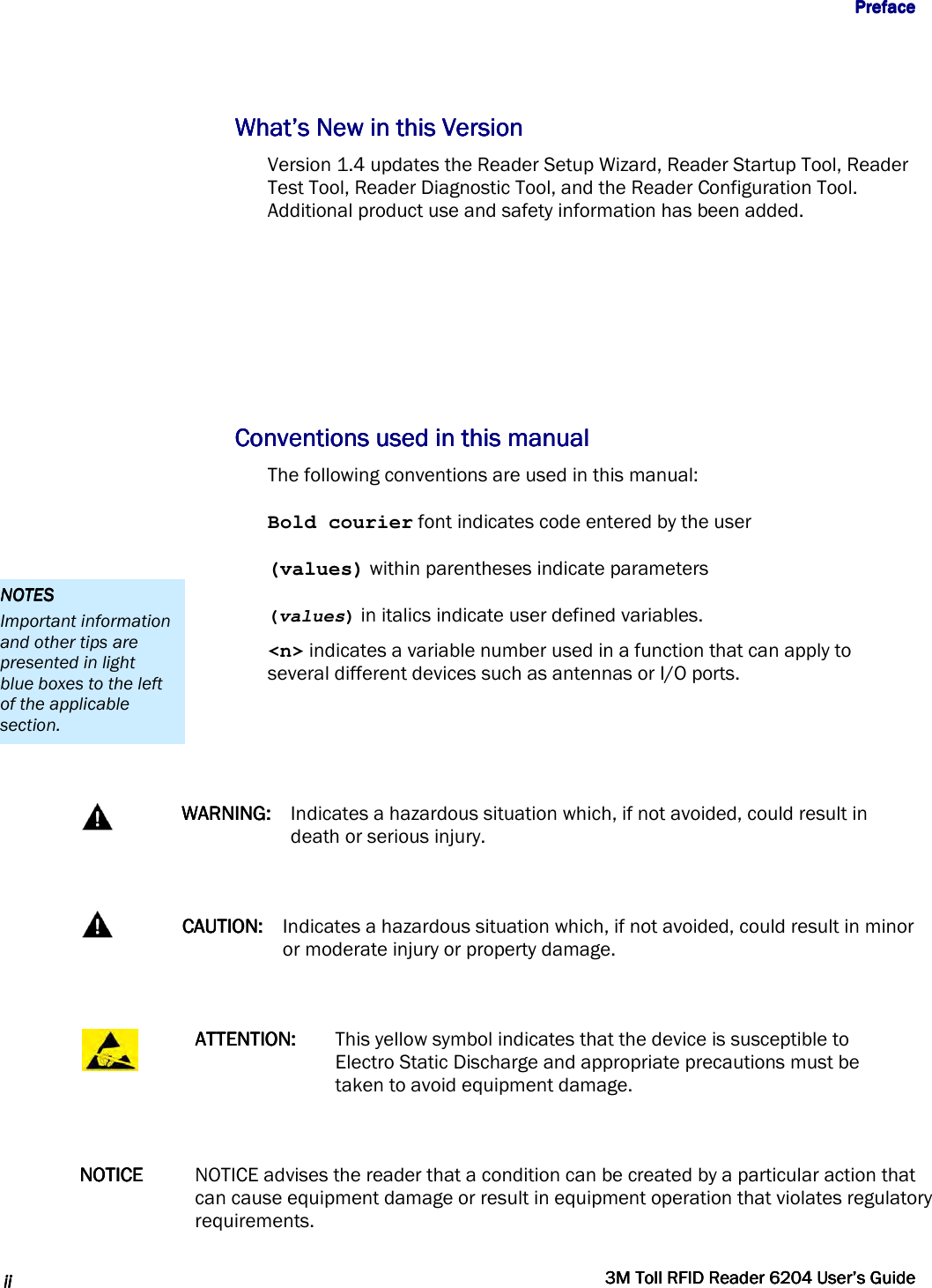                  PrefacePrefacePrefacePreface      iiiiiiii     3M Toll RFID Reader 62043M Toll RFID Reader 62043M Toll RFID Reader 62043M Toll RFID Reader 6204    User’s GuideUser’s GuideUser’s GuideUser’s Guide     What’s New in this VersionWhat’s New in this VersionWhat’s New in this VersionWhat’s New in this Version    Version 1.4 updates the Reader Setup Wizard, Reader Startup Tool, Reader Test Tool, Reader Diagnostic Tool, and the Reader Configuration Tool. Additional product use and safety information has been added.     Conventions used in this manualConventions used in this manualConventions used in this manualConventions used in this manual    The following conventions are used in this manual: Bold courier font indicates code entered by the user (values) within parentheses indicate parameters (values) in italics indicate user defined variables. &lt;n&gt; indicates a variable number used in a function that can apply to several different devices such as antennas or I/O ports.    WARNING:WARNING:WARNING:WARNING:    Indicates a hazardous situation which, if not avoided, could result in death or serious injury.   CAUTION:CAUTION:CAUTION:CAUTION:    Indicates a hazardous situation which, if not avoided, could result in minor or moderate injury or property damage.   ATTENTION:ATTENTION:ATTENTION:ATTENTION:     This yellow symbol indicates that the device is susceptible to Electro Static Discharge and appropriate precautions must be taken to avoid equipment damage.  NOTICENOTICENOTICENOTICE     NOTICE advises the reader that a condition can be created by a particular action that can cause equipment damage or result in equipment operation that violates regulatory requirements. NOTESNOTESNOTESNOTES    Important information and other tips are presented in light blue boxes to the left of the applicable section. 