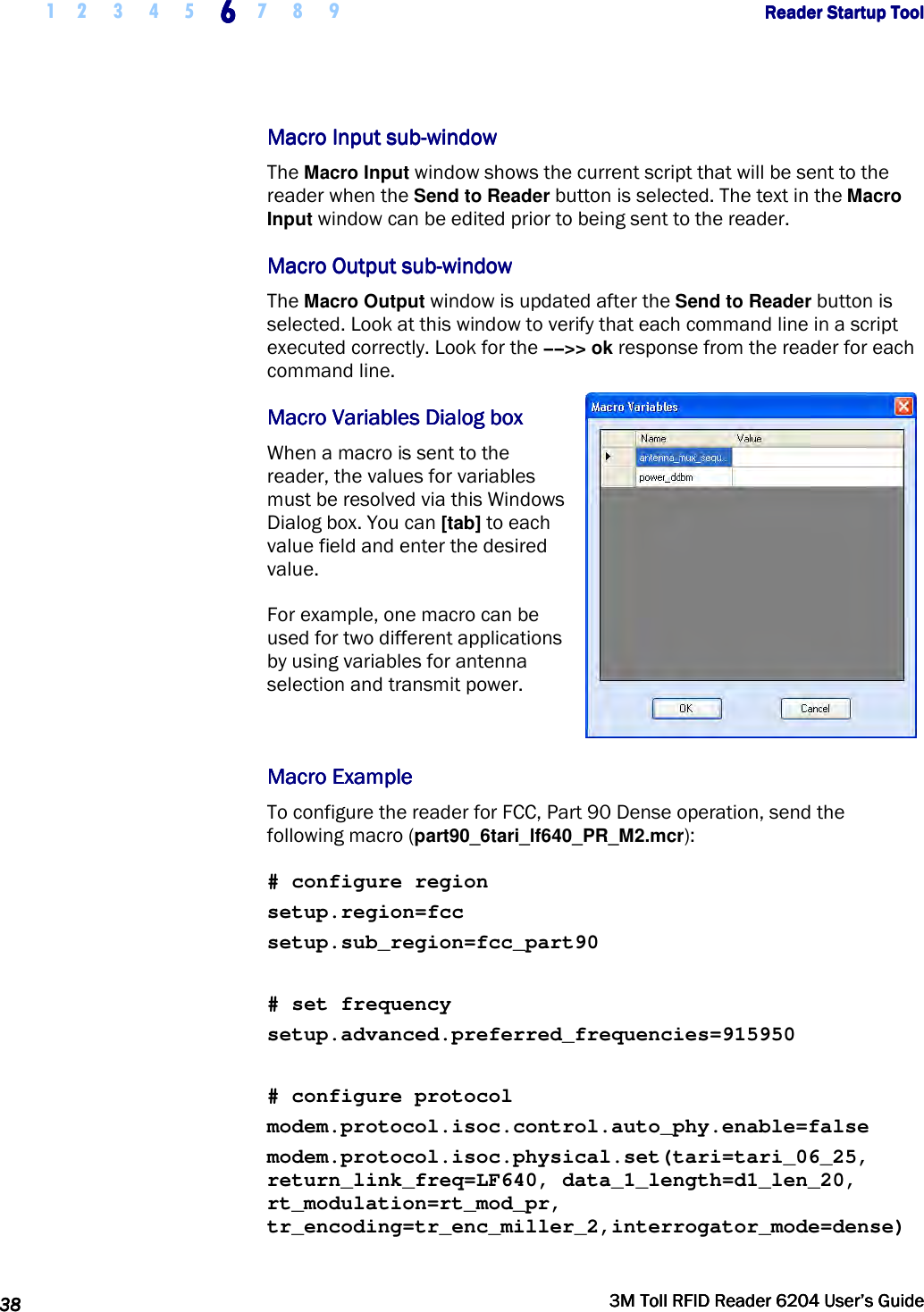     1 2 3 4 5 6666    7 8 9             Reader Startup ToolReader Startup ToolReader Startup ToolReader Startup Tool      38383838     3M Toll RFID Reader 62043M Toll RFID Reader 62043M Toll RFID Reader 62043M Toll RFID Reader 6204    User’s GuideUser’s GuideUser’s GuideUser’s Guide     Macro Macro Macro Macro Input subInput subInput subInput sub----windowwindowwindowwindow    The Macro Input window shows the current script that will be sent to the reader when the Send to Reader button is selected. The text in the Macro Input window can be edited prior to being sent to the reader.  Macro Output subMacro Output subMacro Output subMacro Output sub----windowwindowwindowwindow    The Macro Output window is updated after the Send to Reader button is selected. Look at this window to verify that each command line in a script executed correctly. Look for the −−&gt;&gt; ok response from the reader for each command line.  Macro Macro Macro Macro VariableVariableVariableVariablessss    DiaDiaDiaDialog boxlog boxlog boxlog box    When a macro is sent to the reader, the values for variables must be resolved via this Windows Dialog box. You can [tab] to each value field and enter the desired value.  For example, one macro can be used for two different applications by using variables for antenna selection and transmit power.   Macro ExampleMacro ExampleMacro ExampleMacro Example    To configure the reader for FCC, Part 90 Dense operation, send the following macro (part90_6tari_lf640_PR_M2.mcr):  # configure region setup.region=fcc setup.sub_region=fcc_part90  # set frequency setup.advanced.preferred_frequencies=915950  # configure protocol modem.protocol.isoc.control.auto_phy.enable=false modem.protocol.isoc.physical.set(tari=tari_06_25, return_link_freq=LF640, data_1_length=d1_len_20, rt_modulation=rt_mod_pr, tr_encoding=tr_enc_miller_2,interrogator_mode=dense) 