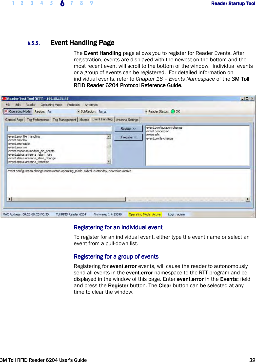     1 2 3 4 5 6666    7 8 9             Reader Startup ToolReader Startup ToolReader Startup ToolReader Startup Tool      3M Toll RFID Reader 62043M Toll RFID Reader 62043M Toll RFID Reader 62043M Toll RFID Reader 6204    User’s GuideUser’s GuideUser’s GuideUser’s Guide     39393939     6.5.5. Event Handling PageEvent Handling PageEvent Handling PageEvent Handling Page    The Event Handling page allows you to register for Reader Events. After registration, events are displayed with the newest on the bottom and the most recent event will scroll to the bottom of the window.  Individual events or a group of events can be registered.  For detailed information on individual events, refer to Chapter 18 – Events Namespace of the 3M Toll 3M Toll 3M Toll 3M Toll RFID ReaderRFID ReaderRFID ReaderRFID Reader    6204620462046204    Protocol Reference GuideProtocol Reference GuideProtocol Reference GuideProtocol Reference Guide.  Registering for an individuaRegistering for an individuaRegistering for an individuaRegistering for an individual eventl eventl eventl event    To register for an individual event, either type the event name or select an event from a pull-down list.  Registering for a group of eventsRegistering for a group of eventsRegistering for a group of eventsRegistering for a group of events    Registering for event.error events, will cause the reader to autonomously send all events in the event.error namespace to the RTT program and be displayed in the window of this page. Enter event.error in the Events: field and press the Register button. The Clear button can be selected at any time to clear the window. 