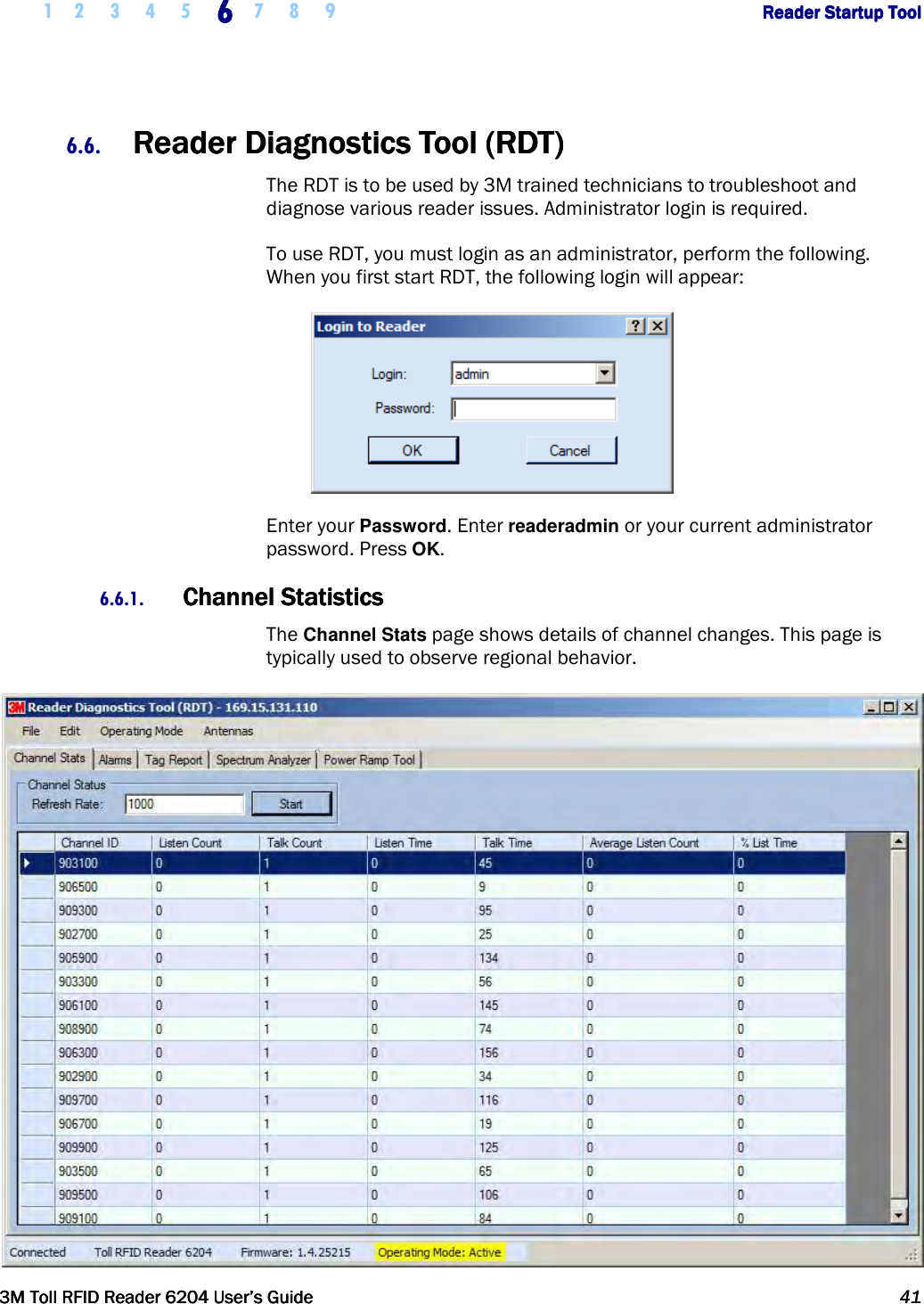     1 2 3 4 5 6666    7 8 9             Reader Startup ToolReader Startup ToolReader Startup ToolReader Startup Tool      3M Toll RFID Reader 62043M Toll RFID Reader 62043M Toll RFID Reader 62043M Toll RFID Reader 6204    User’s GuideUser’s GuideUser’s GuideUser’s Guide     41414141     6.6. Reader Diagnostics Tool (RDT)Reader Diagnostics Tool (RDT)Reader Diagnostics Tool (RDT)Reader Diagnostics Tool (RDT)    The RDT is to be used by 3M trained technicians to troubleshoot and diagnose various reader issues. Administrator login is required. To use RDT, you must login as an administrator, perform the following. When you first start RDT, the following login will appear:  Enter your Password. Enter readeradmin or your current administrator password. Press OK. 6.6.1. Channel StatisticsChannel StatisticsChannel StatisticsChannel Statistics    The Channel Stats page shows details of channel changes. This page is typically used to observe regional behavior.  