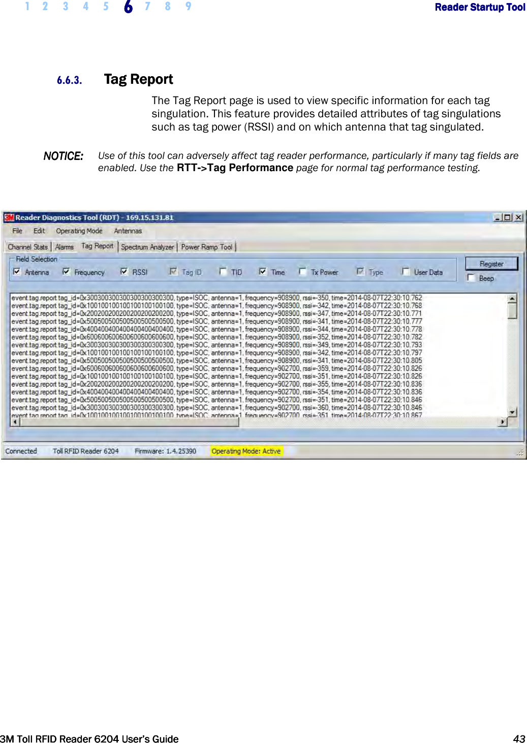     1 2 3 4 5 6666    7 8 9             Reader Startup ToolReader Startup ToolReader Startup ToolReader Startup Tool      3M Toll RFID Reader 62043M Toll RFID Reader 62043M Toll RFID Reader 62043M Toll RFID Reader 6204    User’s GuideUser’s GuideUser’s GuideUser’s Guide     43434343     6.6.3. Tag ReportTag ReportTag ReportTag Report    The Tag Report page is used to view specific information for each tag singulation. This feature provides detailed attributes of tag singulations such as tag power (RSSI) and on which antenna that tag singulated.  NOTICENOTICENOTICENOTICE::::    Use of this tool can adversely affect tag reader performance, particularly if many tag fields are enabled. Use the RTT-&gt;Tag Performance page for normal tag performance testing.     
