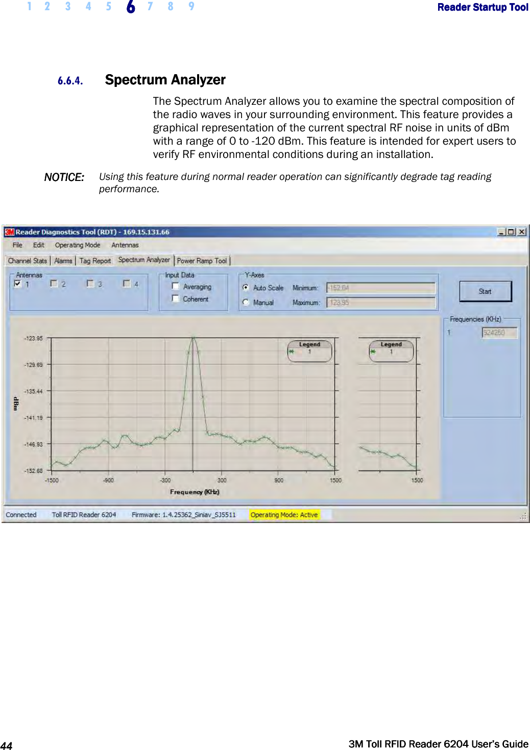     1 2 3 4 5 6666    7 8 9             Reader Startup ToolReader Startup ToolReader Startup ToolReader Startup Tool      44444444     3M Toll RFID Reader 62043M Toll RFID Reader 62043M Toll RFID Reader 62043M Toll RFID Reader 6204    User’s GuideUser’s GuideUser’s GuideUser’s Guide     6.6.4. Spectrum AnalyzerSpectrum AnalyzerSpectrum AnalyzerSpectrum Analyzer    The Spectrum Analyzer allows you to examine the spectral composition of the radio waves in your surrounding environment. This feature provides a graphical representation of the current spectral RF noise in units of dBm with a range of 0 to -120 dBm. This feature is intended for expert users to verify RF environmental conditions during an installation.  NOTICENOTICENOTICENOTICE::::    Using this feature during normal reader operation can significantly degrade tag reading performance.      