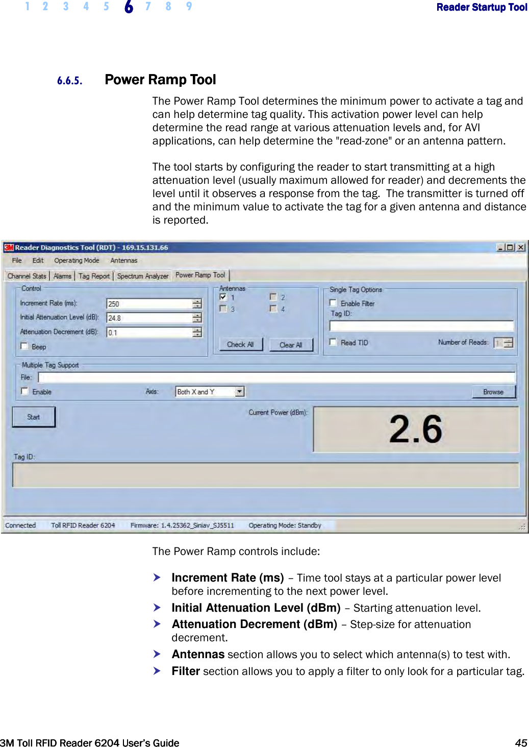     1 2 3 4 5 6666    7 8 9             Reader Startup ToolReader Startup ToolReader Startup ToolReader Startup Tool      3M Toll RFID Reader 62043M Toll RFID Reader 62043M Toll RFID Reader 62043M Toll RFID Reader 6204    User’s GuideUser’s GuideUser’s GuideUser’s Guide     45454545     6.6.5. Power Ramp ToolPower Ramp ToolPower Ramp ToolPower Ramp Tool    The Power Ramp Tool determines the minimum power to activate a tag and can help determine tag quality. This activation power level can help determine the read range at various attenuation levels and, for AVI applications, can help determine the &quot;read-zone&quot; or an antenna pattern. The tool starts by configuring the reader to start transmitting at a high attenuation level (usually maximum allowed for reader) and decrements the level until it observes a response from the tag.  The transmitter is turned off and the minimum value to activate the tag for a given antenna and distance is reported.  The Power Ramp controls include:  Increment Rate (ms) – Time tool stays at a particular power level before incrementing to the next power level.  Initial Attenuation Level (dBm) – Starting attenuation level.  Attenuation Decrement (dBm) – Step-size for attenuation decrement.  Antennas section allows you to select which antenna(s) to test with.  Filter section allows you to apply a filter to only look for a particular tag.  