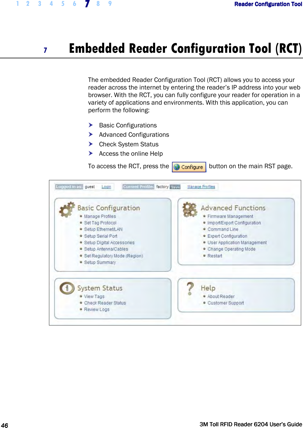     1 2 3 4 5 6 7777    8 9             Reader Configuration ToolReader Configuration ToolReader Configuration ToolReader Configuration Tool      46464646     3M Toll RFID Reader 62043M Toll RFID Reader 62043M Toll RFID Reader 62043M Toll RFID Reader 6204    User’s GuideUser’s GuideUser’s GuideUser’s Guide     7 Embedded Reader Configuration Tool (RCT)  The embedded Reader Configuration Tool (RCT) allows you to access your reader across the internet by entering the reader’s IP address into your web browser. With the RCT, you can fully configure your reader for operation in a variety of applications and environments. With this application, you can perform the following:  Basic Configurations  Advanced Configurations  Check System Status  Access the online Help To access the RCT, press the   button on the main RST page.  