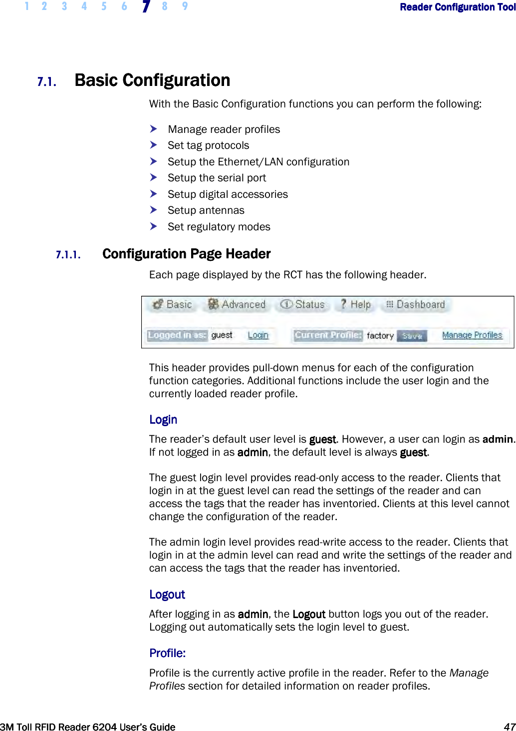     1 2 3 4 5 6 7777    8 9             Reader Configuration ToolReader Configuration ToolReader Configuration ToolReader Configuration Tool      3M Toll RFID Reader 62043M Toll RFID Reader 62043M Toll RFID Reader 62043M Toll RFID Reader 6204    User’s GuideUser’s GuideUser’s GuideUser’s Guide     47474747     7.1. Basic ConfigurationBasic ConfigurationBasic ConfigurationBasic Configuration    With the Basic Configuration functions you can perform the following:  Manage reader profiles  Set tag protocols  Setup the Ethernet/LAN configuration  Setup the serial port  Setup digital accessories  Setup antennas  Set regulatory modes 7.1.1. Configuration Page HeaderConfiguration Page HeaderConfiguration Page HeaderConfiguration Page Header    Each page displayed by the RCT has the following header.  This header provides pull-down menus for each of the configuration function categories. Additional functions include the user login and the currently loaded reader profile. LoginLoginLoginLogin    The reader’s default user level is guestguestguestguest. However, a user can login as admin. If not logged in as adminadminadminadmin, the default level is always guestguestguestguest. The guest login level provides read-only access to the reader. Clients that login in at the guest level can read the settings of the reader and can access the tags that the reader has inventoried. Clients at this level cannot change the configuration of the reader. The admin login level provides read-write access to the reader. Clients that login in at the admin level can read and write the settings of the reader and can access the tags that the reader has inventoried.  LogoutLogoutLogoutLogout    After logging in as adminadminadminadmin, the LogoutLogoutLogoutLogout button logs you out of the reader. Logging out automatically sets the login level to guest. Profile:Profile:Profile:Profile:    Profile is the currently active profile in the reader. Refer to the Manage Profiles section for detailed information on reader profiles. 