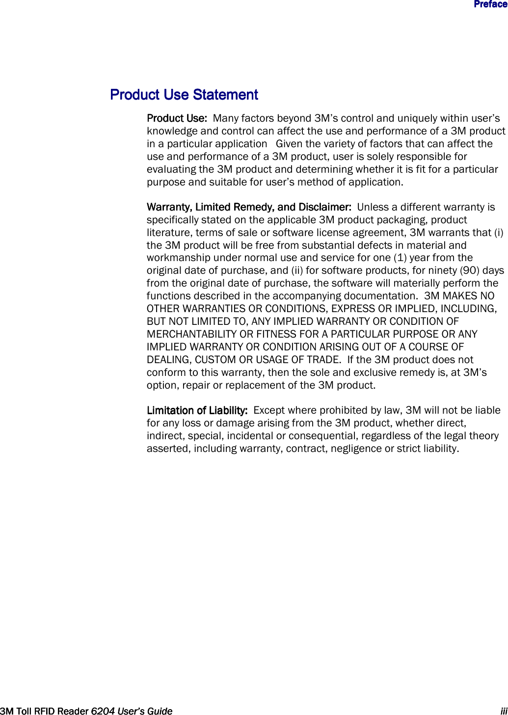                  PrefacePrefacePrefacePreface      3M Toll RFID Reader3M Toll RFID Reader3M Toll RFID Reader3M Toll RFID Reader    6204 User’s Guide6204 User’s Guide6204 User’s Guide6204 User’s Guide     iiiiiiiiiiii      ProductProductProductProduct    Use StatementUse StatementUse StatementUse Statement    Product Use:  Product Use:  Product Use:  Product Use:  Many factors beyond 3M’s control and uniquely within user’s knowledge and control can affect the use and performance of a 3M product in a particular application   Given the variety of factors that can affect the use and performance of a 3M product, user is solely responsible for evaluating the 3M product and determining whether it is fit for a particular purpose and suitable for user’s method of application.      Warranty, Limited Remedy, and Disclaimer:  Warranty, Limited Remedy, and Disclaimer:  Warranty, Limited Remedy, and Disclaimer:  Warranty, Limited Remedy, and Disclaimer:  Unless a different warranty is specifically stated on the applicable 3M product packaging, product literature, terms of sale or software license agreement, 3M warrants that (i) the 3M product will be free from substantial defects in material and workmanship under normal use and service for one (1) year from the original date of purchase, and (ii) for software products, for ninety (90) days from the original date of purchase, the software will materially perform the functions described in the accompanying documentation.  3M MAKES NO OTHER WARRANTIES OR CONDITIONS, EXPRESS OR IMPLIED, INCLUDING, BUT NOT LIMITED TO, ANY IMPLIED WARRANTY OR CONDITION OF MERCHANTABILITY OR FITNESS FOR A PARTICULAR PURPOSE OR ANY IMPLIED WARRANTY OR CONDITION ARISING OUT OF A COURSE OF DEALING, CUSTOM OR USAGE OF TRADE.  If the 3M product does not conform to this warranty, then the sole and exclusive remedy is, at 3M’s option, repair or replacement of the 3M product.            Limitation of Liability:  Limitation of Liability:  Limitation of Liability:  Limitation of Liability:  Except where prohibited by law, 3M will not be liable for any loss or damage arising from the 3M product, whether direct, indirect, special, incidental or consequential, regardless of the legal theory asserted, including warranty, contract, negligence or strict liability.    
