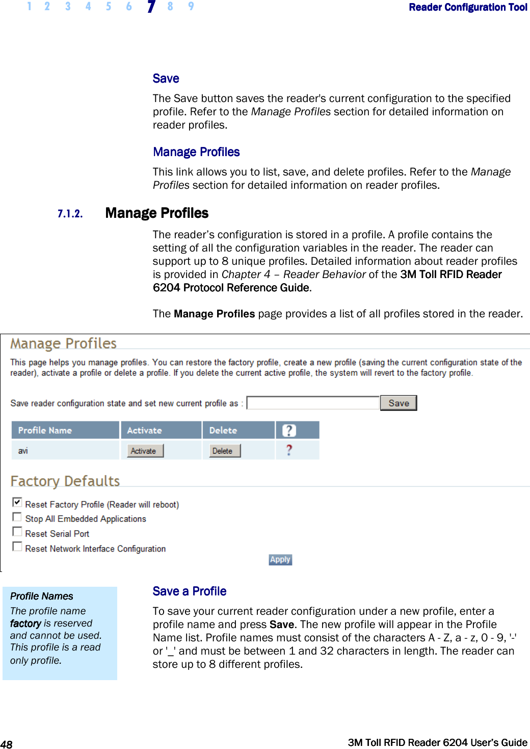     1 2 3 4 5 6 7777    8 9             Reader Configuration ToolReader Configuration ToolReader Configuration ToolReader Configuration Tool      48484848     3M Toll RFID Reader 62043M Toll RFID Reader 62043M Toll RFID Reader 62043M Toll RFID Reader 6204    User’s GuideUser’s GuideUser’s GuideUser’s Guide     SaveSaveSaveSave    The Save button saves the reader&apos;s current configuration to the specified profile. Refer to the Manage Profiles section for detailed information on reader profiles. Manage ProfilesManage ProfilesManage ProfilesManage Profiles    This link allows you to list, save, and delete profiles. Refer to the Manage Profiles section for detailed information on reader profiles. 7.1.2. Manage ProfilesManage ProfilesManage ProfilesManage Profiles    The reader’s configuration is stored in a profile. A profile contains the setting of all the configuration variables in the reader. The reader can support up to 8 unique profiles. Detailed information about reader profiles is provided in Chapter 4 – Reader Behavior of the 3M Toll RFID Reader3M Toll RFID Reader3M Toll RFID Reader3M Toll RFID Reader    6204 P6204 P6204 P6204 Protocol Reference Guiderotocol Reference Guiderotocol Reference Guiderotocol Reference Guide.  The Manage Profiles page provides a list of all profiles stored in the reader.  Save a ProfileSave a ProfileSave a ProfileSave a Profile    To save your current reader configuration under a new profile, enter a profile name and press Save. The new profile will appear in the Profile Name list. Profile names must consist of the characters A - Z, a - z, 0 - 9, &apos;-&apos; or &apos;_&apos; and must be between 1 and 32 characters in length. The reader can store up to 8 different profiles.  Profile NamesProfile NamesProfile NamesProfile Names    The profile name factoryfactoryfactoryfactory is reserved and cannot be used. This profile is a read only profile. 