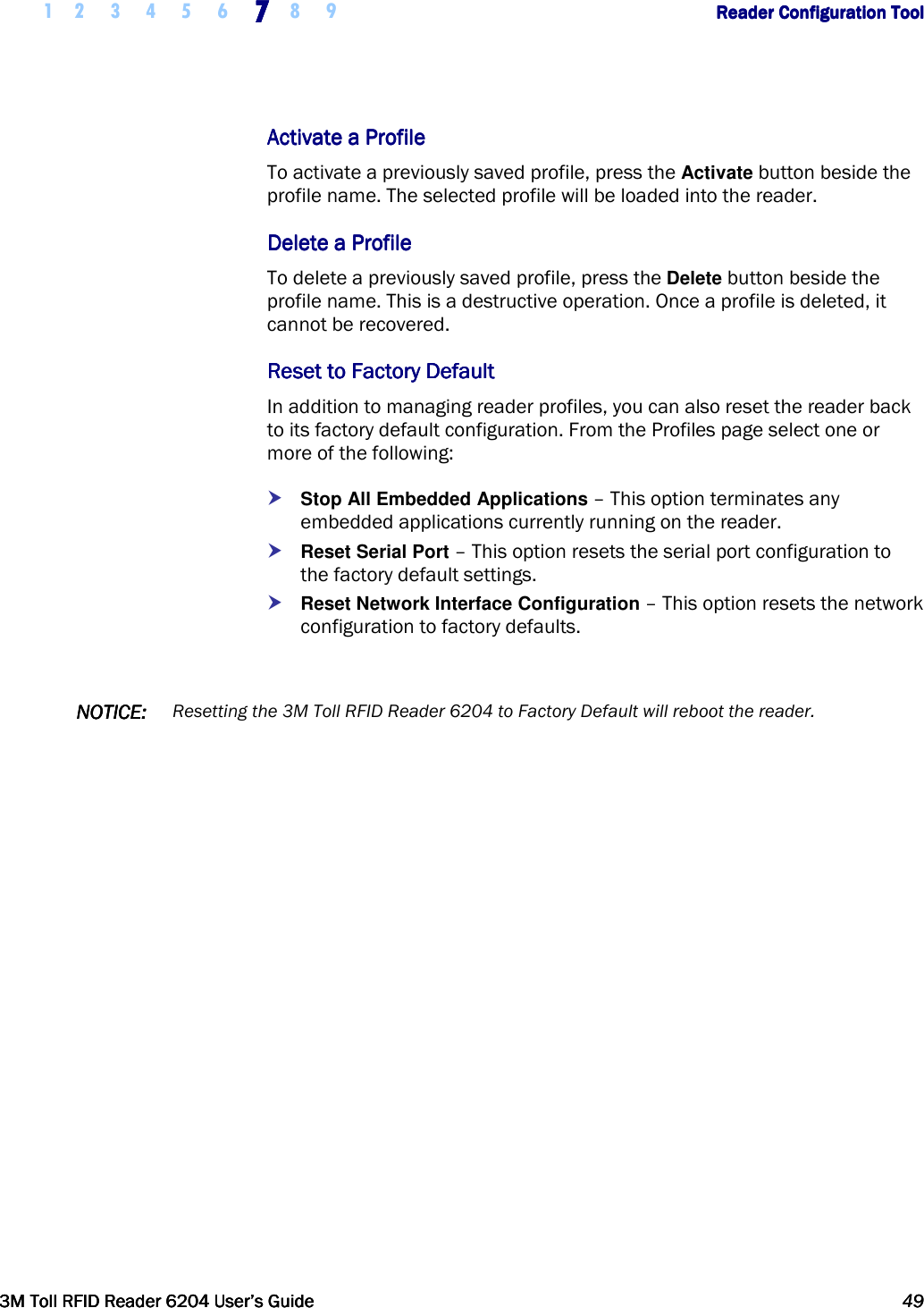     1 2 3 4 5 6 7777    8 9             Reader Configuration ToolReader Configuration ToolReader Configuration ToolReader Configuration Tool      3M Toll RFID Reader 62043M Toll RFID Reader 62043M Toll RFID Reader 62043M Toll RFID Reader 6204    User’s GuideUser’s GuideUser’s GuideUser’s Guide     49494949     Activate a ProfilActivate a ProfilActivate a ProfilActivate a Profileeee    To activate a previously saved profile, press the Activate button beside the profile name. The selected profile will be loaded into the reader.  Delete a ProfileDelete a ProfileDelete a ProfileDelete a Profile    To delete a previously saved profile, press the Delete button beside the profile name. This is a destructive operation. Once a profile is deleted, it cannot be recovered. Reset to Factory DefaultReset to Factory DefaultReset to Factory DefaultReset to Factory Default    In addition to managing reader profiles, you can also reset the reader back to its factory default configuration. From the Profiles page select one or more of the following:  Stop All Embedded Applications – This option terminates any embedded applications currently running on the reader.  Reset Serial Port – This option resets the serial port configuration to the factory default settings.  Reset Network Interface Configuration – This option resets the network configuration to factory defaults.  NOTICENOTICENOTICENOTICE::::    Resetting the 3M Toll RFID Reader 6204 to Factory Default will reboot the reader.     