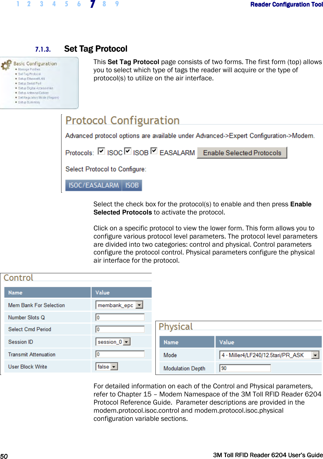     1 2 3 4 5 6 7777    8 9             Reader Configuration ToolReader Configuration ToolReader Configuration ToolReader Configuration Tool      50505050     3M Toll RFID Reader 62043M Toll RFID Reader 62043M Toll RFID Reader 62043M Toll RFID Reader 6204    User’s GuideUser’s GuideUser’s GuideUser’s Guide     7.1.3. Set Tag ProtocolSet Tag ProtocolSet Tag ProtocolSet Tag Protocol    This Set Tag Protocol page consists of two forms. The first form (top) allows you to select which type of tags the reader will acquire or the type of protocol(s) to utilize on the air interface.    Select the check box for the protocol(s) to enable and then press Enable Selected Protocols to activate the protocol. Click on a specific protocol to view the lower form. This form allows you to configure various protocol level parameters. The protocol level parameters are divided into two categories: control and physical. Control parameters configure the protocol control. Physical parameters configure the physical air interface for the protocol.     For detailed information on each of the Control and Physical parameters, refer to Chapter 15 – Modem Namespace of the 3M Toll RFID Reader 6204 Protocol Reference Guide.  Parameter descriptions are provided in the modem.protocol.isoc.control and modem.protocol.isoc.physical configuration variable sections. 