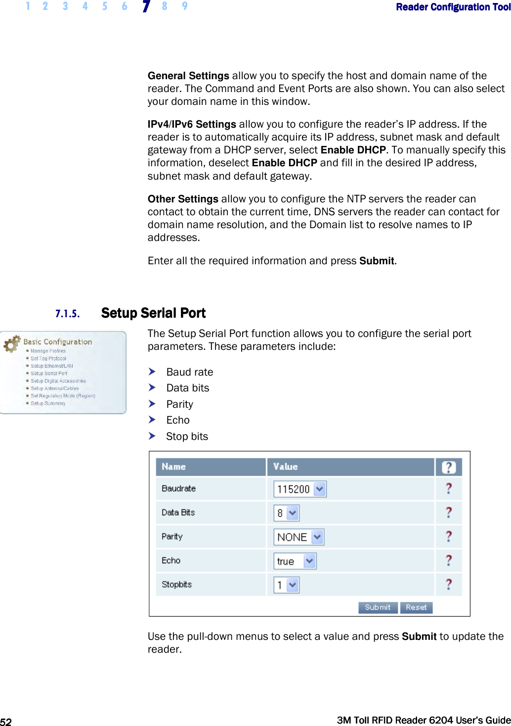     1 2 3 4 5 6 7777    8 9             Reader Configuration ToolReader Configuration ToolReader Configuration ToolReader Configuration Tool      52525252     3M Toll RFID Reader 62043M Toll RFID Reader 62043M Toll RFID Reader 62043M Toll RFID Reader 6204    User’s GuideUser’s GuideUser’s GuideUser’s Guide     General Settings allow you to specify the host and domain name of the reader. The Command and Event Ports are also shown. You can also select your domain name in this window. IPv4/IPv6 Settings allow you to configure the reader’s IP address. If the reader is to automatically acquire its IP address, subnet mask and default gateway from a DHCP server, select Enable DHCP. To manually specify this information, deselect Enable DHCP and fill in the desired IP address, subnet mask and default gateway. Other Settings allow you to configure the NTP servers the reader can contact to obtain the current time, DNS servers the reader can contact for domain name resolution, and the Domain list to resolve names to IP addresses. Enter all the required information and press Submit.  7.1.5. Setup Serial PortSetup Serial PortSetup Serial PortSetup Serial Port    The Setup Serial Port function allows you to configure the serial port parameters. These parameters include:  Baud rate  Data bits  Parity  Echo  Stop bits  Use the pull-down menus to select a value and press Submit to update the reader. 
