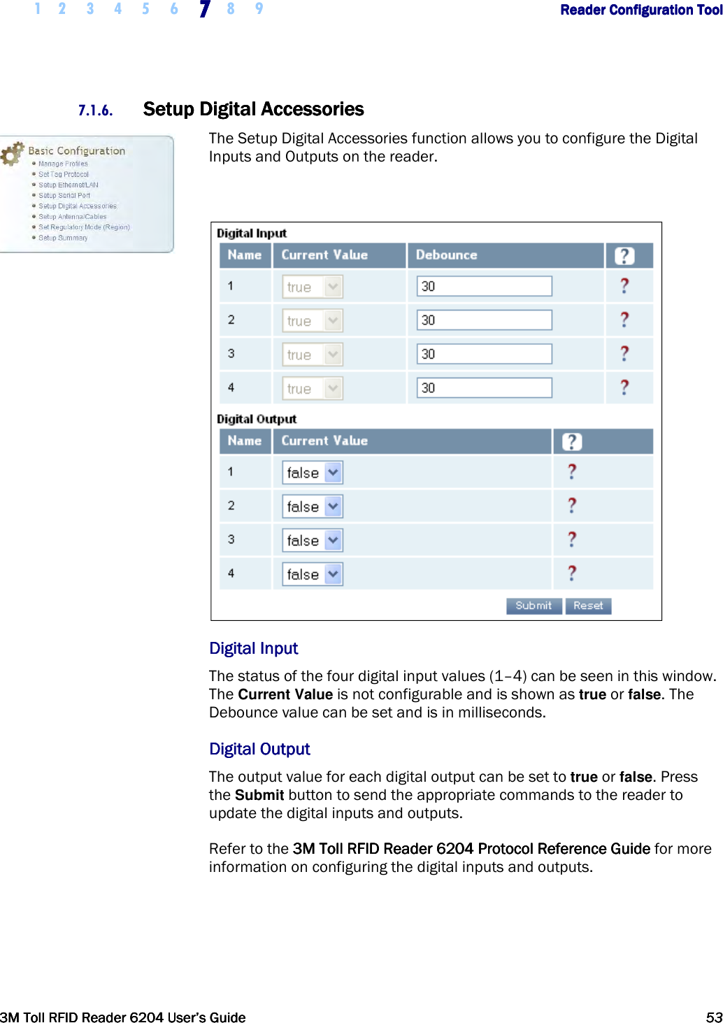     1 2 3 4 5 6 7777    8 9             Reader Configuration ToolReader Configuration ToolReader Configuration ToolReader Configuration Tool      3M Toll RFID Reader 62043M Toll RFID Reader 62043M Toll RFID Reader 62043M Toll RFID Reader 6204    User’s GuideUser’s GuideUser’s GuideUser’s Guide     53535353     7.1.6. Setup Digital AccessoriesSetup Digital AccessoriesSetup Digital AccessoriesSetup Digital Accessories    The Setup Digital Accessories function allows you to configure the Digital Inputs and Outputs on the reader.   Digital InputDigital InputDigital InputDigital Input    The status of the four digital input values (1–4) can be seen in this window. The Current Value is not configurable and is shown as true or false. The Debounce value can be set and is in milliseconds.  Digital OutputDigital OutputDigital OutputDigital Output    The output value for each digital output can be set to true or false. Press the Submit button to send the appropriate commands to the reader to update the digital inputs and outputs.  Refer to the 3M Toll RFID Reader3M Toll RFID Reader3M Toll RFID Reader3M Toll RFID Reader    6204 P6204 P6204 P6204 Protocol Reference Guiderotocol Reference Guiderotocol Reference Guiderotocol Reference Guide for more information on configuring the digital inputs and outputs.   