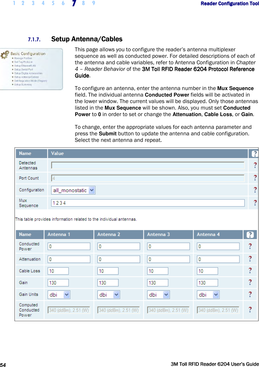     1 2 3 4 5 6 7777    8 9             Reader Configuration ToolReader Configuration ToolReader Configuration ToolReader Configuration Tool      54545454     3M Toll RFID Reader 62043M Toll RFID Reader 62043M Toll RFID Reader 62043M Toll RFID Reader 6204    User’s GuideUser’s GuideUser’s GuideUser’s Guide     7.1.7. Setup Antenna/CablesSetup Antenna/CablesSetup Antenna/CablesSetup Antenna/Cables    This page allows you to configure the reader’s antenna multiplexer sequence as well as conducted power. For detailed descriptions of each of the antenna and cable variables, refer to Antenna Configuration in Chapter 4 – Reader Behavior of the 3M Toll RFID Reader3M Toll RFID Reader3M Toll RFID Reader3M Toll RFID Reader    6204 P6204 P6204 P6204 Protocol Reference rotocol Reference rotocol Reference rotocol Reference GuideGuideGuideGuide.  To configure an antenna, enter the antenna number in the Mux Sequence field. The individual antenna Conducted Power fields will be activated in the lower window. The current values will be displayed. Only those antennas listed in the Mux Sequence will be shown. Also, you must set Conducted Power to 0 in order to set or change the Attenuation, Cable Loss, or Gain.  To change, enter the appropriate values for each antenna parameter and press the Submit button to update the antenna and cable configuration. Select the next antenna and repeat.    