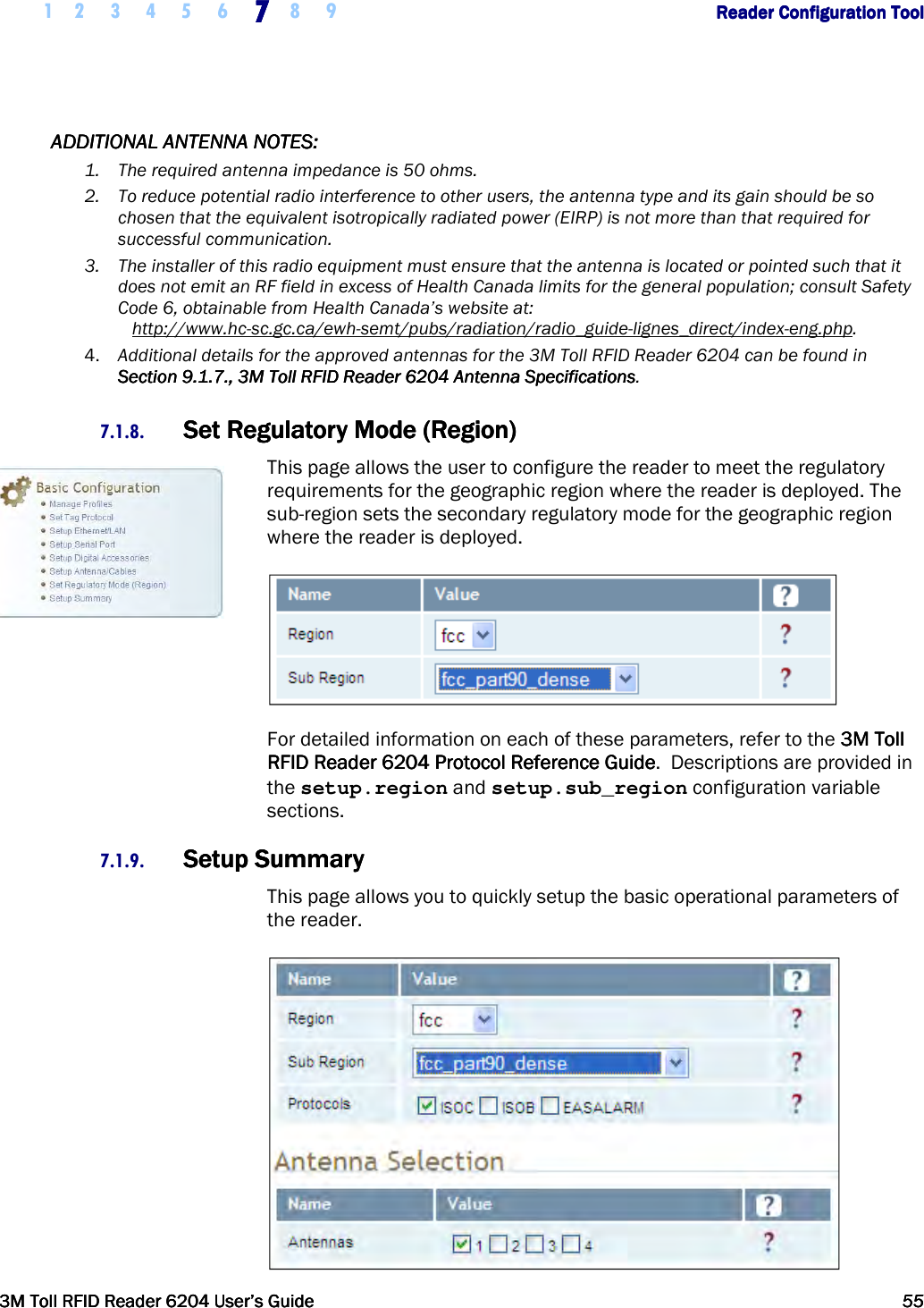     1 2 3 4 5 6 7777    8 9             Reader Configuration ToolReader Configuration ToolReader Configuration ToolReader Configuration Tool      3M Toll RFID Reader 62043M Toll RFID Reader 62043M Toll RFID Reader 62043M Toll RFID Reader 6204    User’s GuideUser’s GuideUser’s GuideUser’s Guide     55555555     ADDITIONAL ANTENNA NOTES:ADDITIONAL ANTENNA NOTES:ADDITIONAL ANTENNA NOTES:ADDITIONAL ANTENNA NOTES:    1. The required antenna impedance is 50 ohms. 2. To reduce potential radio interference to other users, the antenna type and its gain should be so chosen that the equivalent isotropically radiated power (EIRP) is not more than that required for successful communication. 3. The installer of this radio equipment must ensure that the antenna is located or pointed such that it does not emit an RF field in excess of Health Canada limits for the general population; consult Safety Code 6, obtainable from Health Canada’s website at:    http://www.hc-sc.gc.ca/ewh-semt/pubs/radiation/radio_guide-lignes_direct/index-eng.php. 4. Additional details for the approved antennas for the 3M Toll RFID Reader 6204 can be found in Section 9.1.7., 3M Section 9.1.7., 3M Section 9.1.7., 3M Section 9.1.7., 3M TollTollTollToll    RFID Reader 6204 Antenna SpecificationsRFID Reader 6204 Antenna SpecificationsRFID Reader 6204 Antenna SpecificationsRFID Reader 6204 Antenna Specifications. 7.1.8. Set Regulatory Mode (Region)Set Regulatory Mode (Region)Set Regulatory Mode (Region)Set Regulatory Mode (Region)    This page allows the user to configure the reader to meet the regulatory requirements for the geographic region where the reader is deployed. The sub-region sets the secondary regulatory mode for the geographic region where the reader is deployed.  For detailed information on each of these parameters, refer to the 3M Toll 3M Toll 3M Toll 3M Toll RFID ReaderRFID ReaderRFID ReaderRFID Reader    6204 P6204 P6204 P6204 Protocol Reference Guiderotocol Reference Guiderotocol Reference Guiderotocol Reference Guide.  Descriptions are provided in the setup.region and setup.sub_region configuration variable sections. 7.1.9. Setup SummarySetup SummarySetup SummarySetup Summary    This page allows you to quickly setup the basic operational parameters of the reader.  