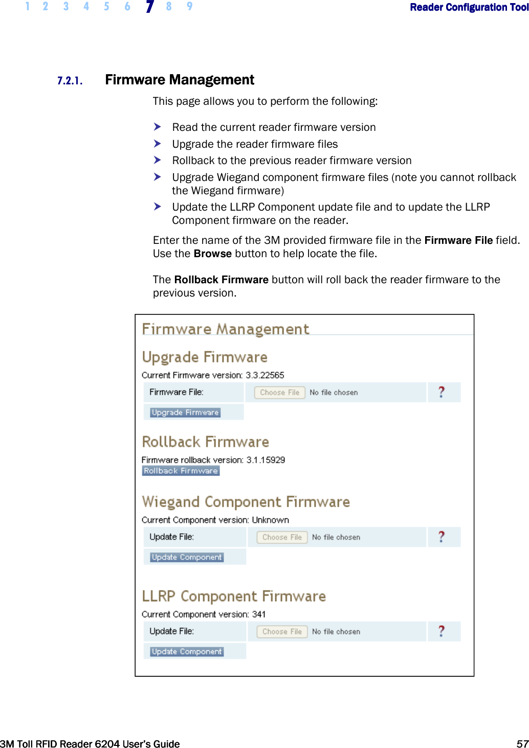     1 2 3 4 5 6 7777    8 9             Reader Configuration ToolReader Configuration ToolReader Configuration ToolReader Configuration Tool      3M Toll RFID Reader 62043M Toll RFID Reader 62043M Toll RFID Reader 62043M Toll RFID Reader 6204    User’s GuideUser’s GuideUser’s GuideUser’s Guide     57575757     7.2.1. FirmwareFirmwareFirmwareFirmware    ManagementManagementManagementManagement    This page allows you to perform the following:  Read the current reader firmware version  Upgrade the reader firmware files  Rollback to the previous reader firmware version  Upgrade Wiegand component firmware files (note you cannot rollback the Wiegand firmware)  Update the LLRP Component update file and to update the LLRP Component firmware on the reader. Enter the name of the 3M provided firmware file in the Firmware File field. Use the Browse button to help locate the file.  The Rollback Firmware button will roll back the reader firmware to the previous version.   