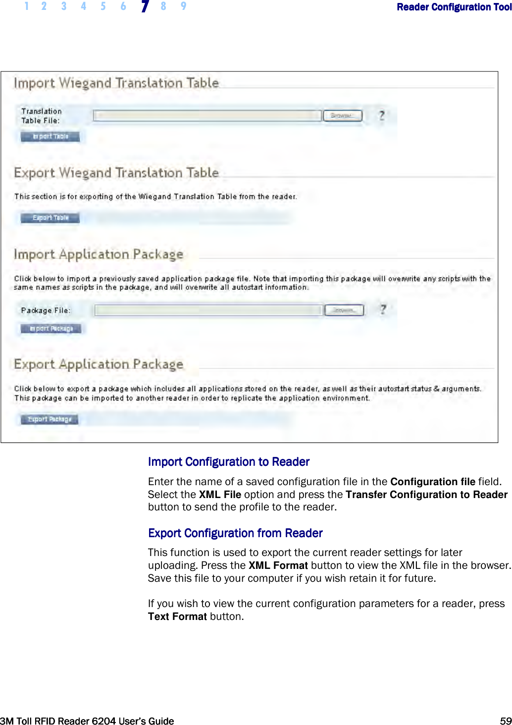     1 2 3 4 5 6 7777    8 9             Reader Configuration ToolReader Configuration ToolReader Configuration ToolReader Configuration Tool      3M Toll RFID Reader 62043M Toll RFID Reader 62043M Toll RFID Reader 62043M Toll RFID Reader 6204    User’s GuideUser’s GuideUser’s GuideUser’s Guide     59595959         ImportImportImportImport    Configuration Configuration Configuration Configuration to Readerto Readerto Readerto Reader    Enter the name of a saved configuration file in the Configuration file field. Select the XML File option and press the Transfer Configuration to Reader button to send the profile to the reader.  Export Configuration from ReaderExport Configuration from ReaderExport Configuration from ReaderExport Configuration from Reader    This function is used to export the current reader settings for later uploading. Press the XML Format button to view the XML file in the browser. Save this file to your computer if you wish retain it for future. If you wish to view the current configuration parameters for a reader, press Text Format button. 