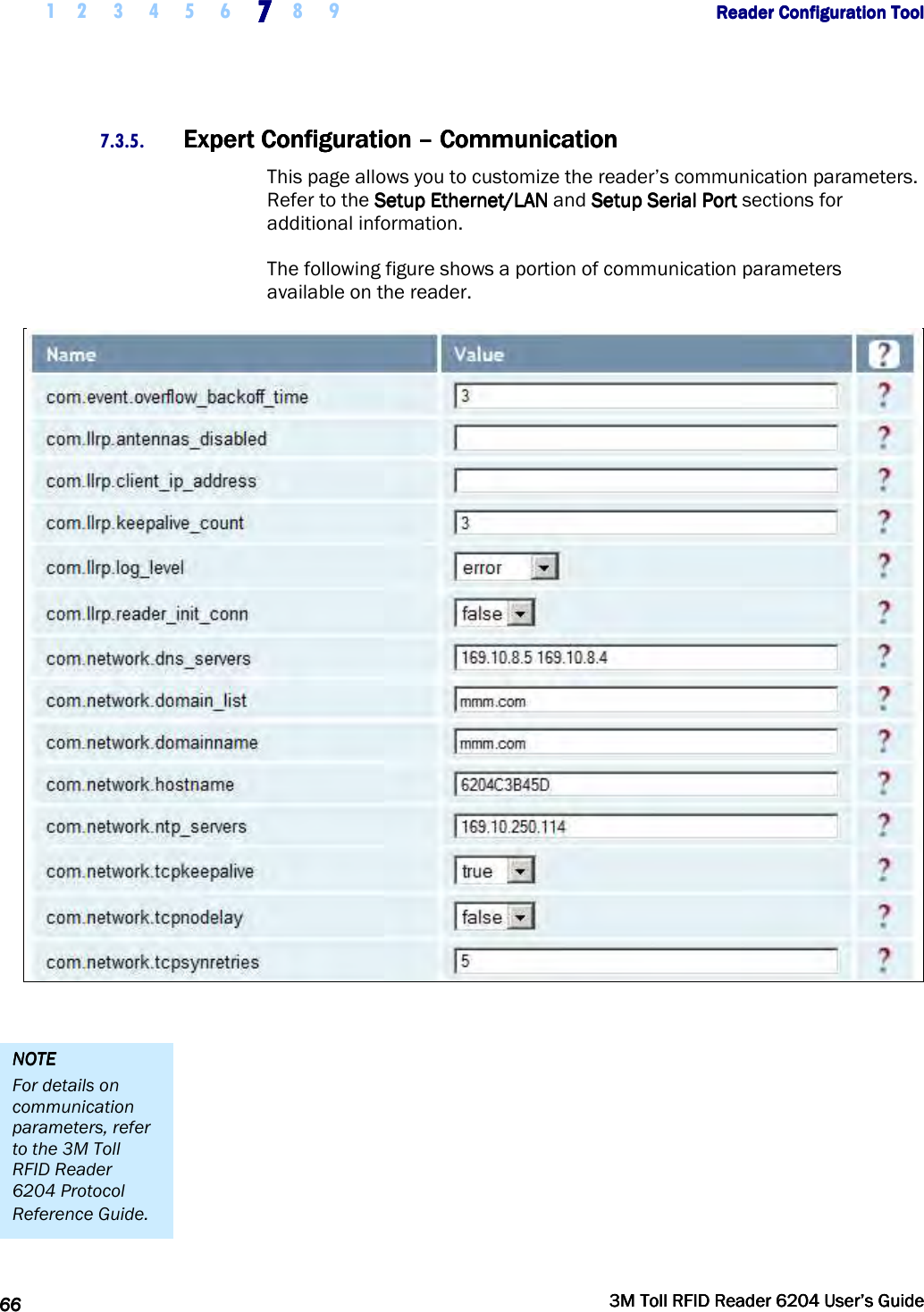     1 2 3 4 5 6 7777    8 9             Reader Configuration ToolReader Configuration ToolReader Configuration ToolReader Configuration Tool      66666666     3M Toll RFID Reader 62043M Toll RFID Reader 62043M Toll RFID Reader 62043M Toll RFID Reader 6204    User’s GuideUser’s GuideUser’s GuideUser’s Guide     7.3.5. Expert Configuration Expert Configuration Expert Configuration Expert Configuration ––––    CommunicationCommunicationCommunicationCommunication    This page allows you to customize the reader’s communication parameters. Refer to the Setup Ethernet/LANSetup Ethernet/LANSetup Ethernet/LANSetup Ethernet/LAN and Setup Serial PortSetup Serial PortSetup Serial PortSetup Serial Port sections for additional information. The following figure shows a portion of communication parameters available on the reader.   NOTENOTENOTENOTE    For details on communication parameters, refer to the 3M Toll RFID Reader 6204 Protocol Reference Guide. 