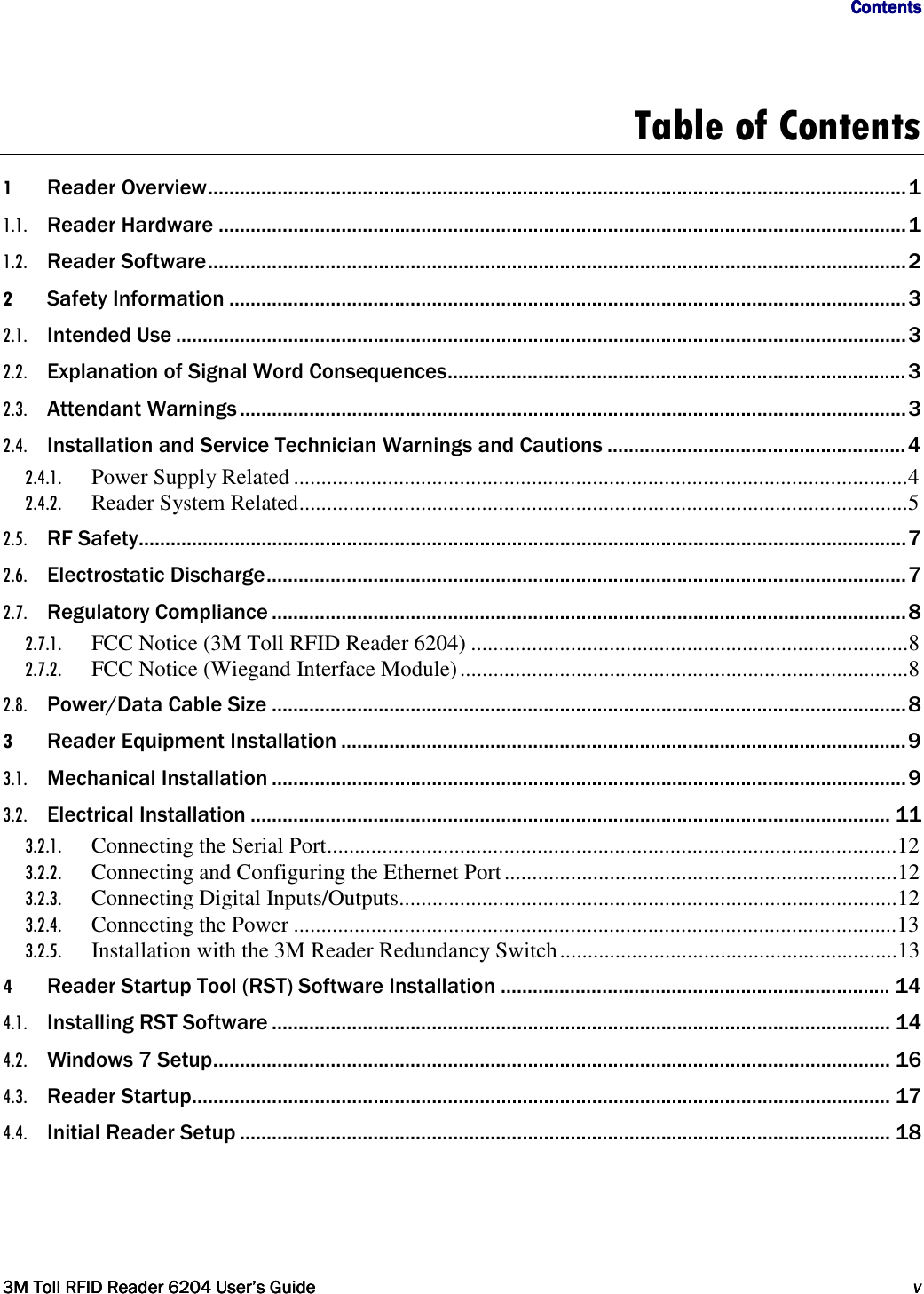                                     ContentsContentsContentsContents         3M Toll RFID Reader3M Toll RFID Reader3M Toll RFID Reader3M Toll RFID Reader    6204620462046204 User’s GuideUser’s GuideUser’s GuideUser’s Guide     vvvv     Table of Contents 1 Reader Overview ................................................................................................................................... 1 1.1. Reader Hardware ................................................................................................................................. 1 1.2. Reader Software ................................................................................................................................... 2 2 Safety Information ............................................................................................................................... 3 2.1. Intended Use ......................................................................................................................................... 3 2.2. Explanation of Signal Word Consequences ...................................................................................... 3 2.3. Attendant Warnings ............................................................................................................................. 3 2.4. Installation and Service Technician Warnings and Cautions ........................................................ 4 2.4.1. Power Supply Related ............................................................................................................... 4 2.4.2. Reader System Related .............................................................................................................. 5 2.5. RF Safety................................................................................................................................................ 7 2.6. Electrostatic Discharge ........................................................................................................................ 7 2.7. Regulatory Compliance ....................................................................................................................... 8 2.7.1. FCC Notice (3M Toll RFID Reader 6204) ............................................................................... 8 2.7.2. FCC Notice (Wiegand Interface Module) ................................................................................. 8 2.8. Power/Data Cable Size ....................................................................................................................... 8 3 Reader Equipment Installation .......................................................................................................... 9 3.1. Mechanical Installation ....................................................................................................................... 9 3.2. Electrical Installation ........................................................................................................................ 11 3.2.1. Connecting the Serial Port ....................................................................................................... 12 3.2.2. Connecting and Configuring the Ethernet Port ....................................................................... 12 3.2.3. Connecting Digital Inputs/Outputs .......................................................................................... 12 3.2.4. Connecting the Power ............................................................................................................. 13 3.2.5. Installation with the 3M Reader Redundancy Switch ............................................................. 13 4 Reader Startup Tool (RST) Software Installation ......................................................................... 14 4.1. Installing RST Software .................................................................................................................... 14 4.2. Windows 7 Setup ............................................................................................................................... 16 4.3. Reader Startup................................................................................................................................... 17 4.4. Initial Reader Setup .......................................................................................................................... 18   