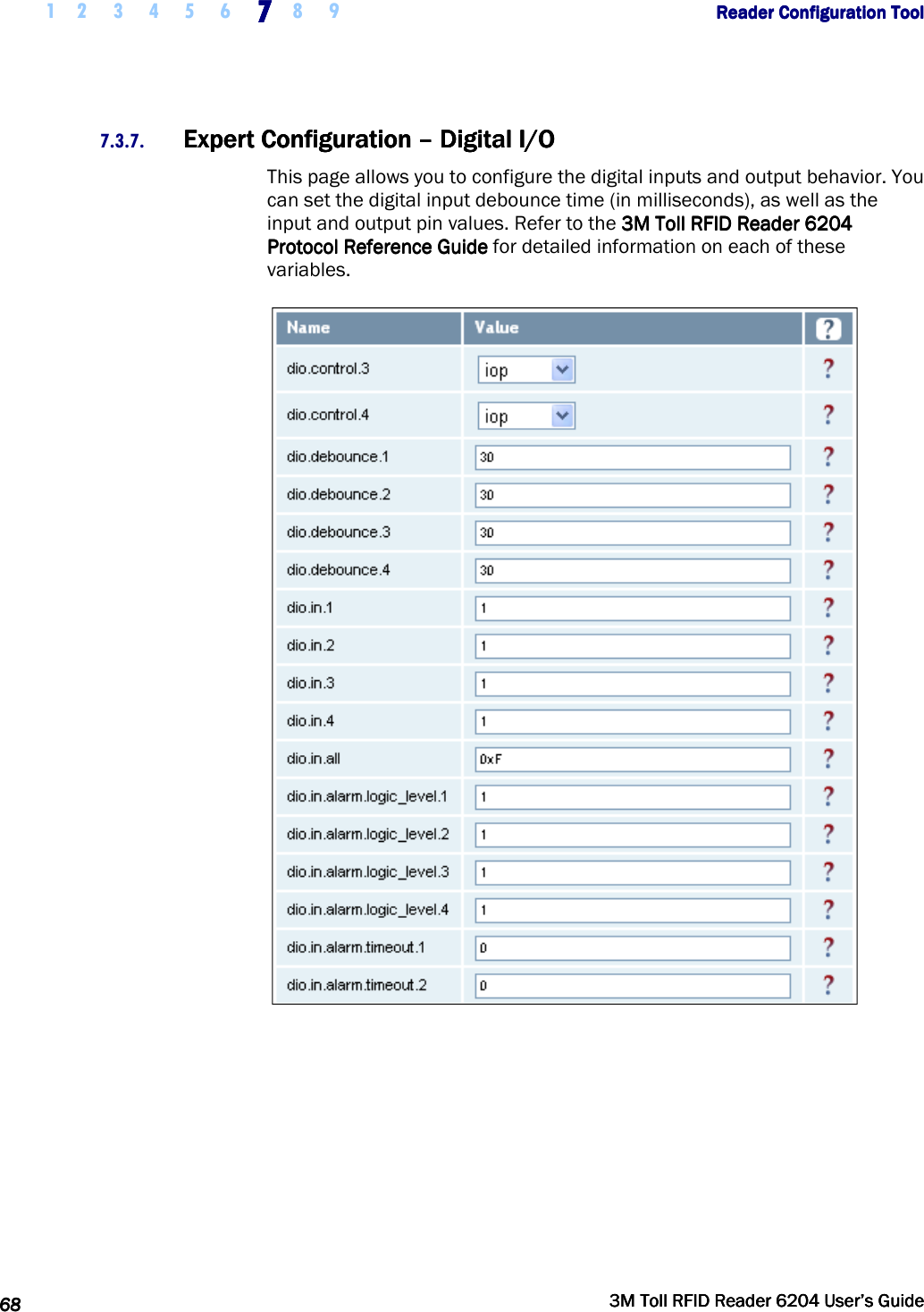     1 2 3 4 5 6 7777    8 9             Reader Configuration ToolReader Configuration ToolReader Configuration ToolReader Configuration Tool      68686868     3M Toll RFID Reader 62043M Toll RFID Reader 62043M Toll RFID Reader 62043M Toll RFID Reader 6204    User’s GuideUser’s GuideUser’s GuideUser’s Guide     7.3.7. Expert Configuration Expert Configuration Expert Configuration Expert Configuration ––––    Digital I/ODigital I/ODigital I/ODigital I/O    This page allows you to configure the digital inputs and output behavior. You can set the digital input debounce time (in milliseconds), as well as the input and output pin values. Refer to the    3M Toll RFID Reader3M Toll RFID Reader3M Toll RFID Reader3M Toll RFID Reader    6204 6204 6204 6204 PPPProtocol Reference Guiderotocol Reference Guiderotocol Reference Guiderotocol Reference Guide    for detailed information on each of these variables.  