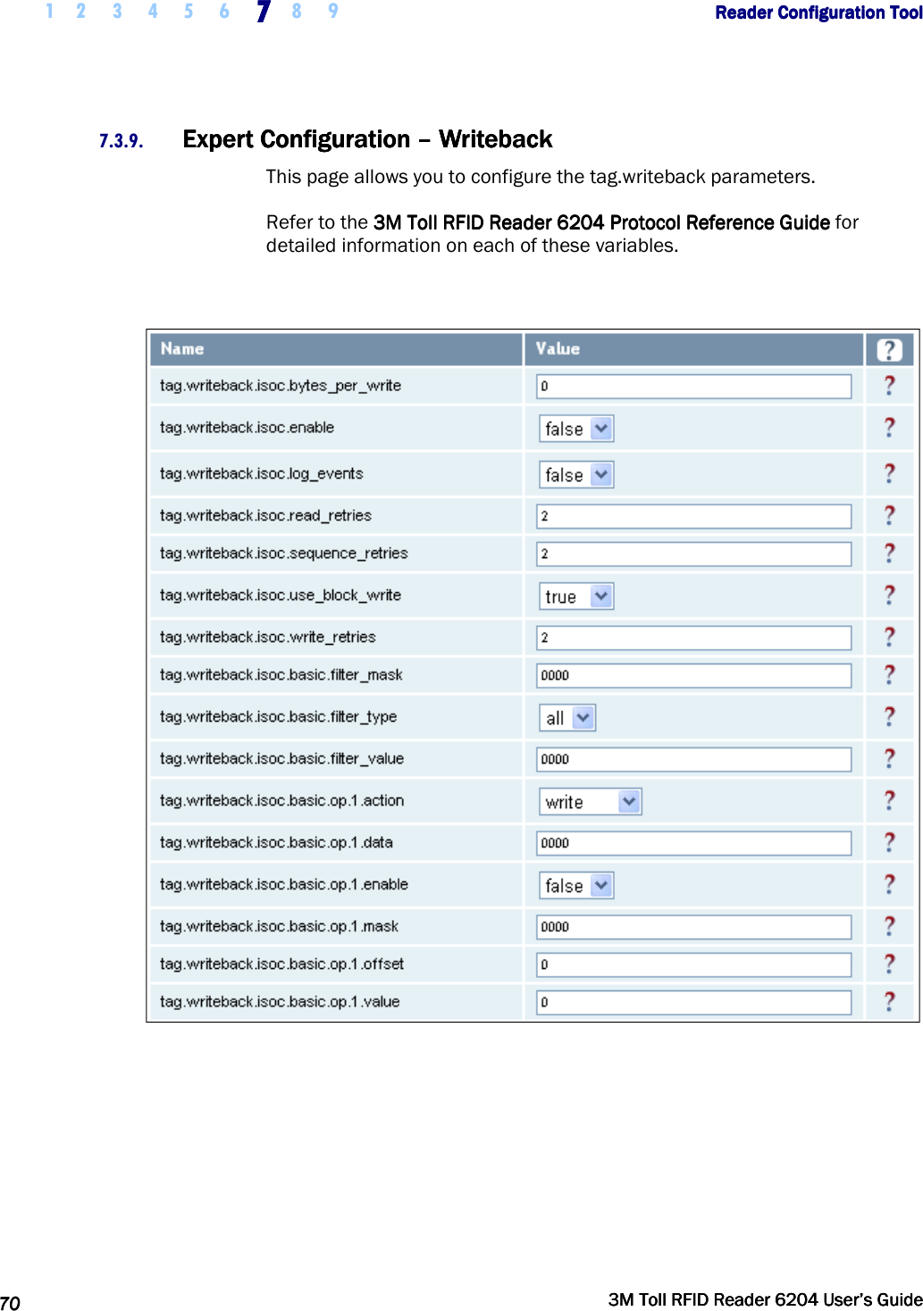     1 2 3 4 5 6 7777    8 9             Reader Configuration ToolReader Configuration ToolReader Configuration ToolReader Configuration Tool      70707070     3M Toll RFID Reader 62043M Toll RFID Reader 62043M Toll RFID Reader 62043M Toll RFID Reader 6204    User’s GuideUser’s GuideUser’s GuideUser’s Guide     7.3.9. Expert ConfiguratiExpert ConfiguratiExpert ConfiguratiExpert Configuration on on on ––––    WritebackWritebackWritebackWriteback    This page allows you to configure the tag.writeback parameters. Refer to the    3M Toll RFID Reader3M Toll RFID Reader3M Toll RFID Reader3M Toll RFID Reader    6204 P6204 P6204 P6204 Protocol Reference Guiderotocol Reference Guiderotocol Reference Guiderotocol Reference Guide    for detailed information on each of these variables.   