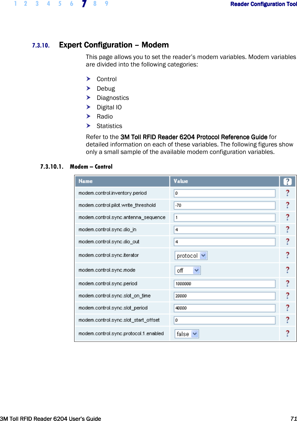     1 2 3 4 5 6 7777    8 9             Reader Configuration ToolReader Configuration ToolReader Configuration ToolReader Configuration Tool      3M Toll RFID Reader 62043M Toll RFID Reader 62043M Toll RFID Reader 62043M Toll RFID Reader 6204    User’s GuideUser’s GuideUser’s GuideUser’s Guide     71717171     7.3.10. Expert Configuration Expert Configuration Expert Configuration Expert Configuration ––––    ModemModemModemModem    This page allows you to set the reader’s modem variables. Modem variables are divided into the following categories:  Control  Debug  Diagnostics  Digital IO  Radio  Statistics Refer to the 3M Toll RFID Reader3M Toll RFID Reader3M Toll RFID Reader3M Toll RFID Reader    6204 P6204 P6204 P6204 Protocol Reference Guiderotocol Reference Guiderotocol Reference Guiderotocol Reference Guide for detailed information on each of these variables. The following figures show only a small sample of the available modem configuration variables. 7.3.10.1. Modem – Control   