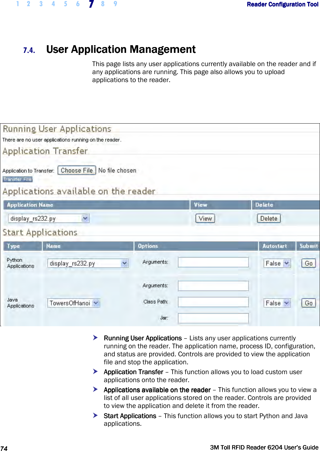     1 2 3 4 5 6 7777    8 9             Reader Configuration ToolReader Configuration ToolReader Configuration ToolReader Configuration Tool      74747474     3M Toll RFID Reader 62043M Toll RFID Reader 62043M Toll RFID Reader 62043M Toll RFID Reader 6204    User’s GuideUser’s GuideUser’s GuideUser’s Guide     7.4. UUUUser ser ser ser Application ManagementApplication ManagementApplication ManagementApplication Management    This page lists any user applications currently available on the reader and if any applications are running. This page also allows you to upload applications to the reader.      Running User ApplicationsRunning User ApplicationsRunning User ApplicationsRunning User Applications – Lists any user applications currently running on the reader. The application name, process ID, configuration, and status are provided. Controls are provided to view the application file and stop the application.  Application TransferApplication TransferApplication TransferApplication Transfer – This function allows you to load custom user applications onto the reader.   Applications available on the readerApplications available on the readerApplications available on the readerApplications available on the reader – This function allows you to view a list of all user applications stored on the reader. Controls are provided to view the application and delete it from the reader.  Start Applications Start Applications Start Applications Start Applications – This function allows you to start Python and Java applications. 