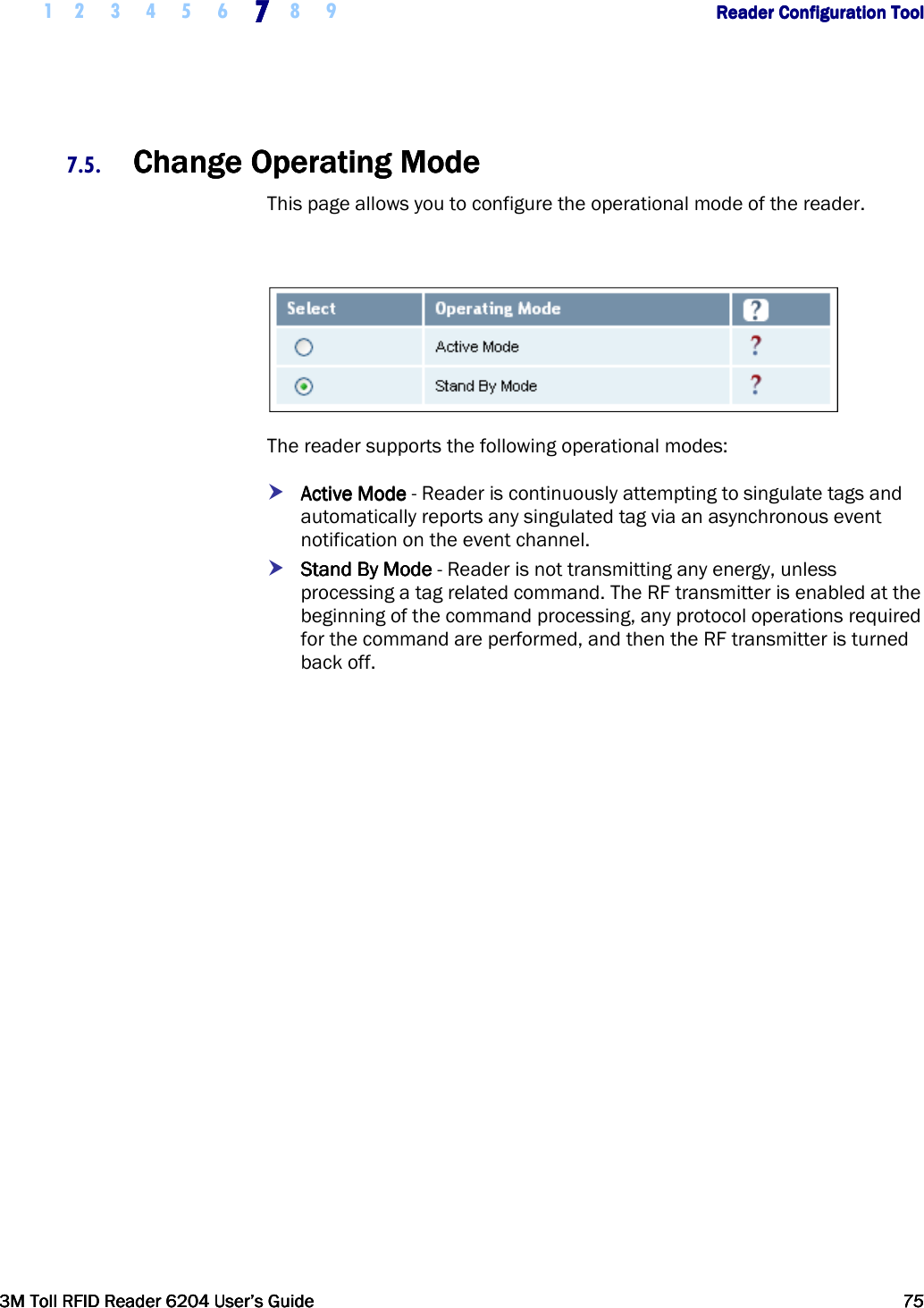     1 2 3 4 5 6 7777    8 9             Reader Configuration ToolReader Configuration ToolReader Configuration ToolReader Configuration Tool      3M Toll RFID Reader 62043M Toll RFID Reader 62043M Toll RFID Reader 62043M Toll RFID Reader 6204    User’s GuideUser’s GuideUser’s GuideUser’s Guide     75757575     7.5. Change Operating ModeChange Operating ModeChange Operating ModeChange Operating Mode    This page allows you to configure the operational mode of the reader.    The reader supports the following operational modes:  Active ModeActive ModeActive ModeActive Mode - Reader is continuously attempting to singulate tags and automatically reports any singulated tag via an asynchronous event notification on the event channel.    SSSStandtandtandtand    BBBByyyy    ModeModeModeMode - Reader is not transmitting any energy, unless processing a tag related command. The RF transmitter is enabled at the beginning of the command processing, any protocol operations required for the command are performed, and then the RF transmitter is turned back off.    