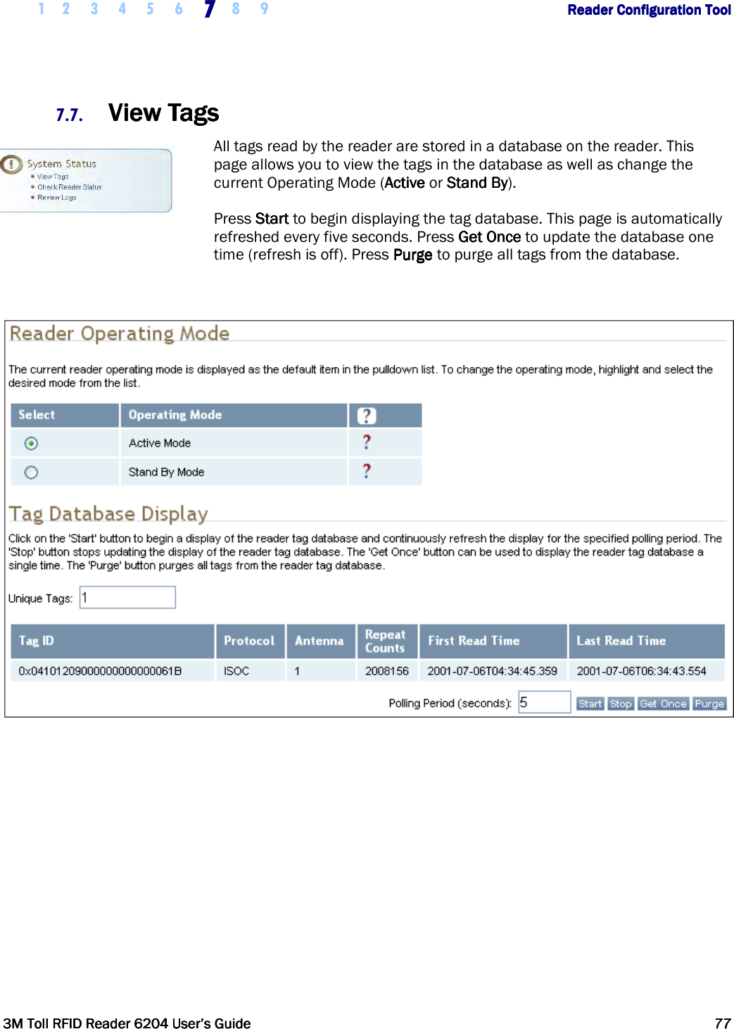     1 2 3 4 5 6 7777    8 9             Reader Configuration ToolReader Configuration ToolReader Configuration ToolReader Configuration Tool      3M Toll RFID Reader 62043M Toll RFID Reader 62043M Toll RFID Reader 62043M Toll RFID Reader 6204    User’s GuideUser’s GuideUser’s GuideUser’s Guide     77777777     7.7. View TagsView TagsView TagsView Tags    All tags read by the reader are stored in a database on the reader. This page allows you to view the tags in the database as well as change the current Operating Mode (AAAActivectivectivective or SSSStandtandtandtand    BBBByyyy).  Press StartStartStartStart to begin displaying the tag database. This page is automatically refreshed every five seconds. Press Get OnceGet OnceGet OnceGet Once to update the database one time (refresh is off). Press PurgePurgePurgePurge to purge all tags from the database.    