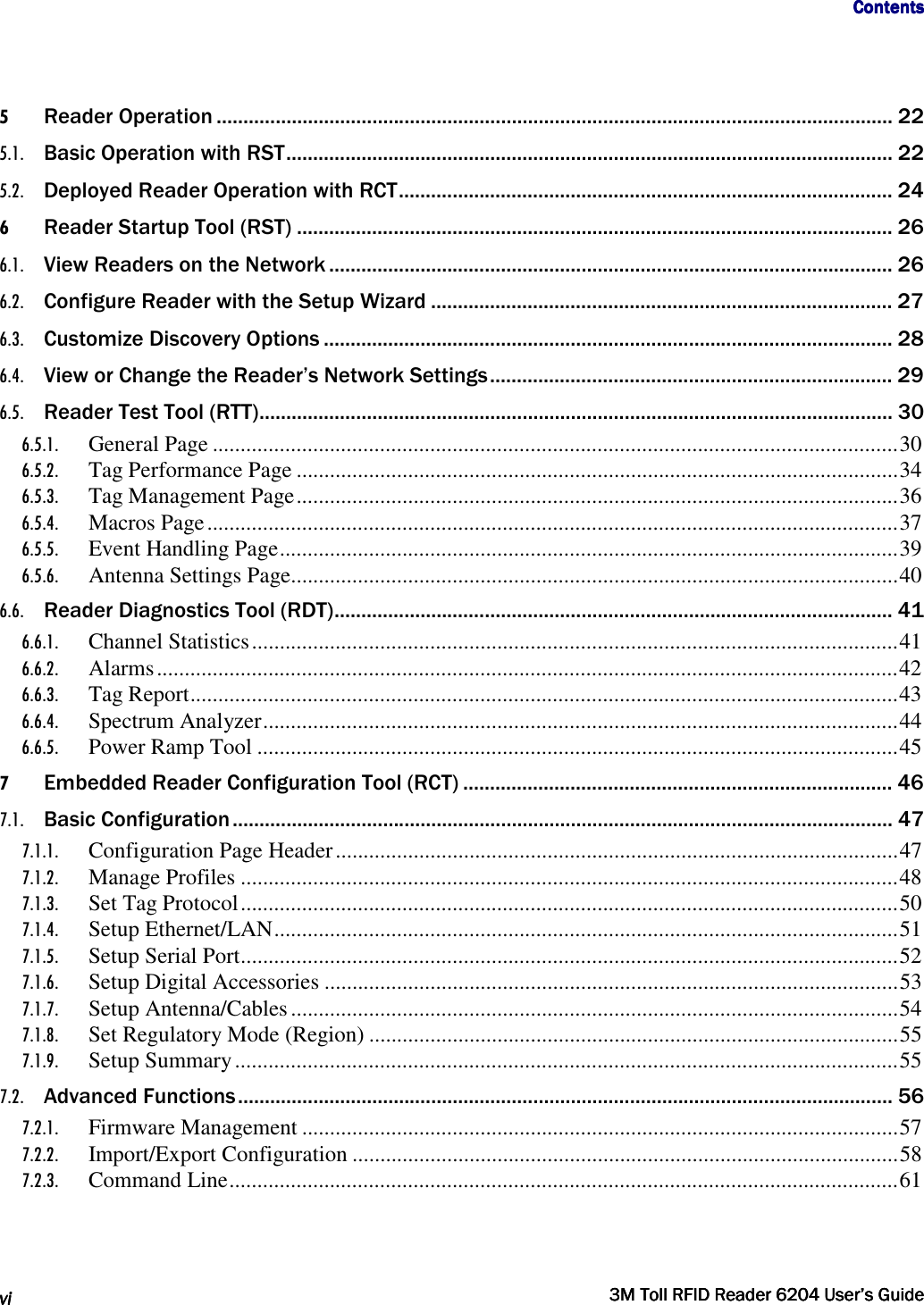                                     ContentsContentsContentsContents      vivivivi     3M Toll RFID Reader 62043M Toll RFID Reader 62043M Toll RFID Reader 62043M Toll RFID Reader 6204    User’s GuideUser’s GuideUser’s GuideUser’s Guide     5 Reader Operation .............................................................................................................................. 22 5.1. Basic Operation with RST ................................................................................................................. 22 5.2. Deployed Reader Operation with RCT ............................................................................................ 24 6 Reader Startup Tool (RST) ............................................................................................................... 26 6.1. View Readers on the Network ......................................................................................................... 26 6.2. Configure Reader with the Setup Wizard ...................................................................................... 27 6.3. Customize Discovery Options .......................................................................................................... 28 6.4. View or Change the Reader’s Network Settings ........................................................................... 29 6.5. Reader Test Tool (RTT) ...................................................................................................................... 30 6.5.1. General Page ........................................................................................................................... 30 6.5.2. Tag Performance Page ............................................................................................................ 34 6.5.3. Tag Management Page ............................................................................................................ 36 6.5.4. Macros Page ............................................................................................................................ 37 6.5.5. Event Handling Page ............................................................................................................... 39 6.5.6. Antenna Settings Page............................................................................................................. 40 6.6. Reader Diagnostics Tool (RDT) ........................................................................................................ 41 6.6.1. Channel Statistics .................................................................................................................... 41 6.6.2. Alarms ..................................................................................................................................... 42 6.6.3. Tag Report ............................................................................................................................... 43 6.6.4. Spectrum Analyzer .................................................................................................................. 44 6.6.5. Power Ramp Tool ................................................................................................................... 45 7 Embedded Reader Configuration Tool (RCT) ................................................................................ 46 7.1. Basic Configuration ........................................................................................................................... 47 7.1.1. Configuration Page Header ..................................................................................................... 47 7.1.2. Manage Profiles ...................................................................................................................... 48 7.1.3. Set Tag Protocol ...................................................................................................................... 50 7.1.4. Setup Ethernet/LAN ................................................................................................................ 51 7.1.5. Setup Serial Port ...................................................................................................................... 52 7.1.6. Setup Digital Accessories ....................................................................................................... 53 7.1.7. Setup Antenna/Cables ............................................................................................................. 54 7.1.8. Set Regulatory Mode (Region) ............................................................................................... 55 7.1.9. Setup Summary ....................................................................................................................... 55 7.2. Advanced Functions .......................................................................................................................... 56 7.2.1. Firmware Management ........................................................................................................... 57 7.2.2. Import/Export Configuration .................................................................................................. 58 7.2.3. Command Line ........................................................................................................................ 61   