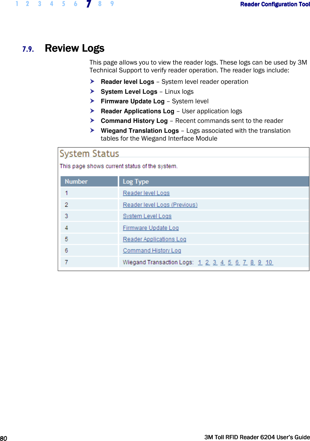     1 2 3 4 5 6 7777    8 9             Reader Configuration ToolReader Configuration ToolReader Configuration ToolReader Configuration Tool      80808080     3M Toll RFID Reader 62043M Toll RFID Reader 62043M Toll RFID Reader 62043M Toll RFID Reader 6204    User’s GuideUser’s GuideUser’s GuideUser’s Guide     7.9. Review LogsReview LogsReview LogsReview Logs    This page allows you to view the reader logs. These logs can be used by 3M Technical Support to verify reader operation. The reader logs include:  Reader level Logs – System level reader operation  System Level Logs – Linux logs  Firmware Update Log – System level  Reader Applications Log – User application logs  Command History Log – Recent commands sent to the reader  Wiegand Translation Logs – Logs associated with the translation tables for the Wiegand Interface Module   