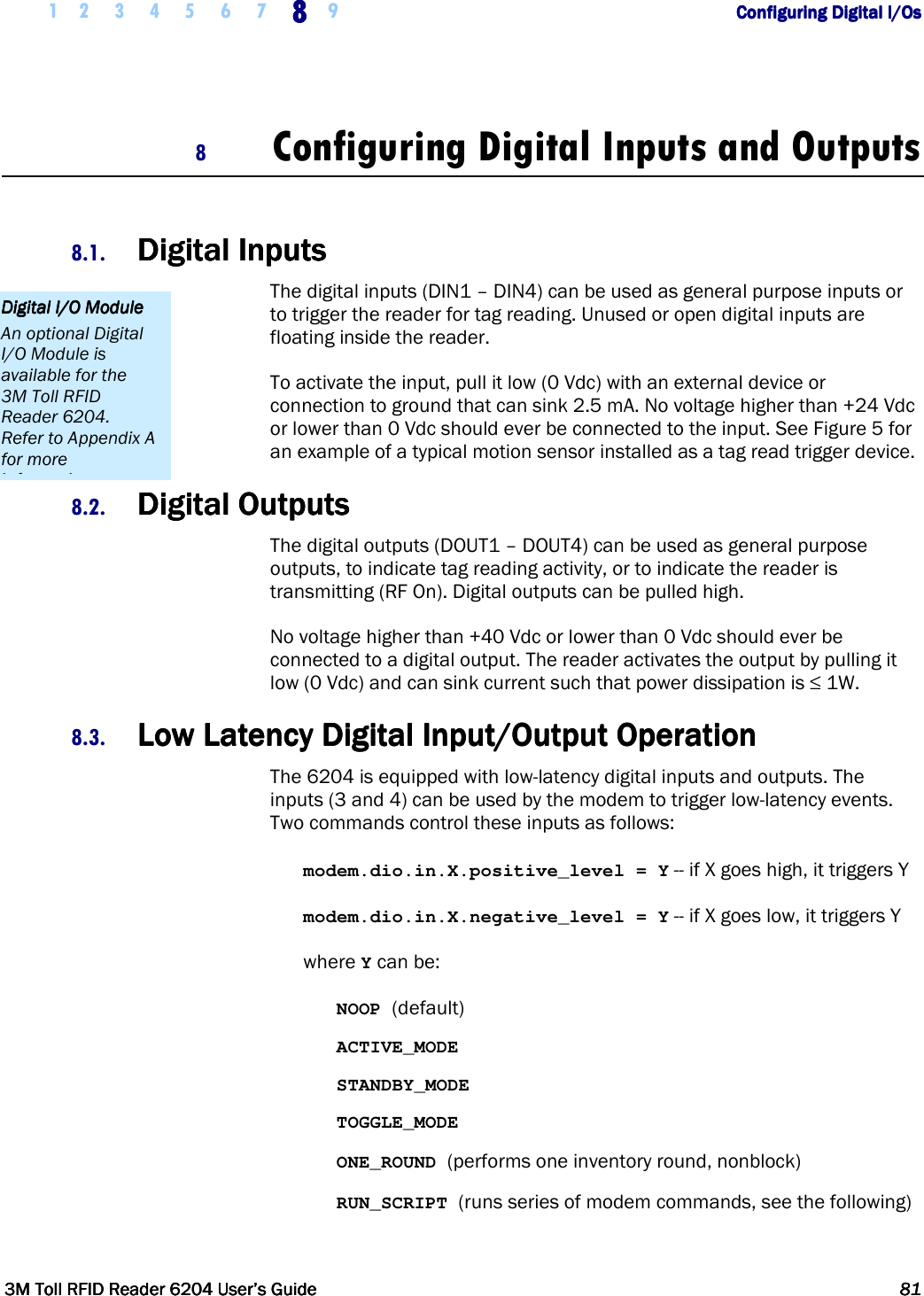     1 2 3 4 5 6 7 8888    9        Configuring Digital I/OsConfiguring Digital I/OsConfiguring Digital I/OsConfiguring Digital I/Os      3M Toll RFID Reader 62043M Toll RFID Reader 62043M Toll RFID Reader 62043M Toll RFID Reader 6204    User’s GuideUser’s GuideUser’s GuideUser’s Guide     81818181     8 Configuring Digital Inputs and Outputs  8.1. Digital InputsDigital InputsDigital InputsDigital Inputs    The digital inputs (DIN1 – DIN4) can be used as general purpose inputs or to trigger the reader for tag reading. Unused or open digital inputs are floating inside the reader. To activate the input, pull it low (0 Vdc) with an external device or connection to ground that can sink 2.5 mA. No voltage higher than +24 Vdc or lower than 0 Vdc should ever be connected to the input. See Figure 5 for an example of a typical motion sensor installed as a tag read trigger device. 8.2. Digital OutputsDigital OutputsDigital OutputsDigital Outputs    The digital outputs (DOUT1 – DOUT4) can be used as general purpose outputs, to indicate tag reading activity, or to indicate the reader is transmitting (RF On). Digital outputs can be pulled high. No voltage higher than +40 Vdc or lower than 0 Vdc should ever be connected to a digital output. The reader activates the output by pulling it low (0 Vdc) and can sink current such that power dissipation is ≤ 1W. 8.3. Low Latency Digital Input/Output OperationLow Latency Digital Input/Output OperationLow Latency Digital Input/Output OperationLow Latency Digital Input/Output Operation    The 6204 is equipped with low-latency digital inputs and outputs. The inputs (3 and 4) can be used by the modem to trigger low-latency events. Two commands control these inputs as follows: modem.dio.in.X.positive_level = Y -- if X goes high, it triggers Y modem.dio.in.X.negative_level = Y -- if X goes low, it triggers Y where Y can be: NOOP (default) ACTIVE_MODE STANDBY_MODE TOGGLE_MODE ONE_ROUND (performs one inventory round, nonblock) RUN_SCRIPT (runs series of modem commands, see the following) Digital I/O ModuleDigital I/O ModuleDigital I/O ModuleDigital I/O Module    An optional Digital I/O Module is available for the 3M Toll RFID Reader 6204. Refer to Appendix A for more information. 