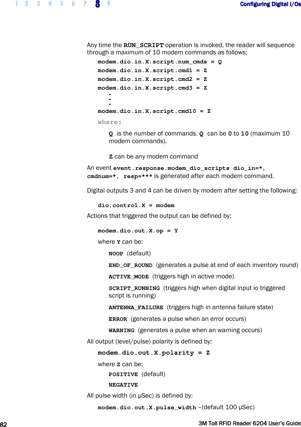    1 2 3 4 5 6 7 8888    9             Configuring Digital I/OsConfiguring Digital I/OsConfiguring Digital I/OsConfiguring Digital I/Os      82828282     3M Toll RFID Reader 62043M Toll RFID Reader 62043M Toll RFID Reader 62043M Toll RFID Reader 6204    User’s GuideUser’s GuideUser’s GuideUser’s Guide     Any time the RUN_SCRIPT operation is invoked, the reader will sequence through a maximum of 10 modem commands as follows: modem.dio.in.X.script.num_cmds = Q modem.dio.in.X.script.cmd1 = Z modem.dio.in.X.script.cmd2 = Z modem.dio.in.X.script.cmd3 = Z . . . modem.dio.in.X.script.cmd10 = Z where: Q is the number of commands. Q can be 0 to 10 (maximum 10 modem commands). Z can be any modem command An event event.response.modem_dio_scripts dio_in=*, cmdnum=*, resp=*** is generated after each modem command. Digital outputs 3 and 4 can be driven by modem after setting the following: dio.control.X = modem Actions that triggered the output can be defined by: modem.dio.out.X.op = Y where Y can be: NOOP (default) END_OF_ROUND (generates a pulse at end of each inventory round) ACTIVE_MODE (triggers high in active mode) SCRIPT_RUNNING (triggers high when digital input io triggered script is running) ANTENNA_FAILURE (triggers high in antenna failure state) ERROR (generates a pulse when an error occurs) WARNING (generates a pulse when an warning occurs) All output (level/pulse) polarity is defined by: modem.dio.out.X.polarity = Z where Z can be: POSITIVE (default) NEGATIVE All pulse width (in µSec) is defined by: modem.dio.out.X.pulse_width –(default 100 µSec) 