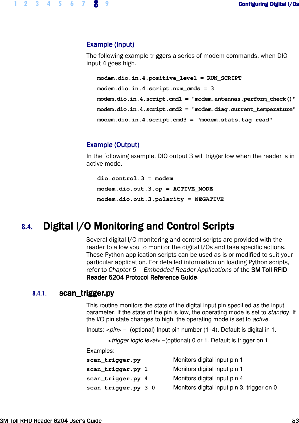     1 2 3 4 5 6 7 8888    9        Configuring Digital I/OsConfiguring Digital I/OsConfiguring Digital I/OsConfiguring Digital I/Os      3M Toll RFID Reader 62043M Toll RFID Reader 62043M Toll RFID Reader 62043M Toll RFID Reader 6204    User’s GuideUser’s GuideUser’s GuideUser’s Guide     83838383     Example (Input)Example (Input)Example (Input)Example (Input)    The following example triggers a series of modem commands, when DIO input 4 goes high. modem.dio.in.4.positive_level = RUN_SCRIPT modem.dio.in.4.script.num_cmds = 3 modem.dio.in.4.script.cmd1 = &quot;modem.antennas.perform_check()&quot; modem.dio.in.4.script.cmd2 = &quot;modem.diag.current_temperature&quot; modem.dio.in.4.script.cmd3 = &quot;modem.stats.tag_read&quot;  Example (OutputExample (OutputExample (OutputExample (Output))))    In the following example, DIO output 3 will trigger low when the reader is in active mode. dio.control.3 = modem modem.dio.out.3.op = ACTIVE_MODE modem.dio.out.3.polarity = NEGATIVE  8.4. Digital IDigital IDigital IDigital I/O Monitoring and Control Scripts/O Monitoring and Control Scripts/O Monitoring and Control Scripts/O Monitoring and Control Scripts    Several digital I/O monitoring and control scripts are provided with the reader to allow you to monitor the digital I/Os and take specific actions. These Python application scripts can be used as is or modified to suit your particular application. For detailed information on loading Python scripts, refer to Chapter 5 – Embedded Reader Applications of the 3M Toll RFID 3M Toll RFID 3M Toll RFID 3M Toll RFID ReaderReaderReaderReader    6204 P6204 P6204 P6204 Protocol Reference Guiderotocol Reference Guiderotocol Reference Guiderotocol Reference Guide. 8.4.1. scan_trigger.pyscan_trigger.pyscan_trigger.pyscan_trigger.py    This routine monitors the state of the digital input pin specified as the input parameter. If the state of the pin is low, the operating mode is set to standby. If the I/O pin state changes to high, the operating mode is set to active. Inputs: &lt;pin&gt; –  (optional) Input pin number (1–4). Default is digital in 1.   &lt;trigger logic level&gt; –(optional) 0 or 1. Default is trigger on 1. Examples: scan_trigger.py    Monitors digital input pin 1 scan_trigger.py 1    Monitors digital input pin 1 scan_trigger.py 4    Monitors digital input pin 4 scan_trigger.py 3 0  Monitors digital input pin 3, trigger on 0 