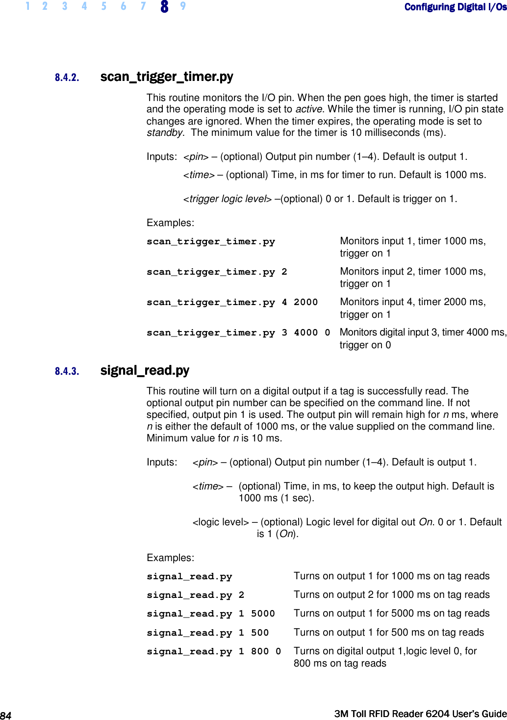     1 2 3 4 5 6 7 8888    9             Configuring Digital I/OsConfiguring Digital I/OsConfiguring Digital I/OsConfiguring Digital I/Os      84848484     3M Toll RFID Reader 62043M Toll RFID Reader 62043M Toll RFID Reader 62043M Toll RFID Reader 6204    User’s GuideUser’s GuideUser’s GuideUser’s Guide     8.4.2. scan_trigger_timer.pyscan_trigger_timer.pyscan_trigger_timer.pyscan_trigger_timer.py    This routine monitors the I/O pin. When the pen goes high, the timer is started and the operating mode is set to active. While the timer is running, I/O pin state changes are ignored. When the timer expires, the operating mode is set to standby.  The minimum value for the timer is 10 milliseconds (ms). Inputs:  &lt;pin&gt; – (optional) Output pin number (1–4). Default is output 1.  &lt;time&gt; – (optional) Time, in ms for timer to run. Default is 1000 ms.   &lt;trigger logic level&gt; –(optional) 0 or 1. Default is trigger on 1. Examples: scan_trigger_timer.py  Monitors input 1, timer 1000 ms,  trigger on 1 scan_trigger_timer.py 2  Monitors input 2, timer 1000 ms,  trigger on 1 scan_trigger_timer.py 4 2000  Monitors input 4, timer 2000 ms, trigger on 1 scan_trigger_timer.py 3 4000 0   Monitors digital input 3, timer 4000 ms, trigger on 0 8.4.3. signal_read.pysignal_read.pysignal_read.pysignal_read.py    This routine will turn on a digital output if a tag is successfully read. The optional output pin number can be specified on the command line. If not specified, output pin 1 is used. The output pin will remain high for n ms, where n is either the default of 1000 ms, or the value supplied on the command line. Minimum value for n is 10 ms. Inputs:   &lt;pin&gt; – (optional) Output pin number (1–4). Default is output 1.  &lt;time&gt; –  (optional) Time, in ms, to keep the output high. Default is 1000 ms (1 sec). &lt;logic level&gt; – (optional) Logic level for digital out On. 0 or 1. Default is 1 (On). Examples: signal_read.py  Turns on output 1 for 1000 ms on tag reads signal_read.py 2  Turns on output 2 for 1000 ms on tag reads signal_read.py 1 5000  Turns on output 1 for 5000 ms on tag reads signal_read.py 1 500  Turns on output 1 for 500 ms on tag reads signal_read.py 1 800 0   Turns on digital output 1,logic level 0, for  800 ms on tag reads 