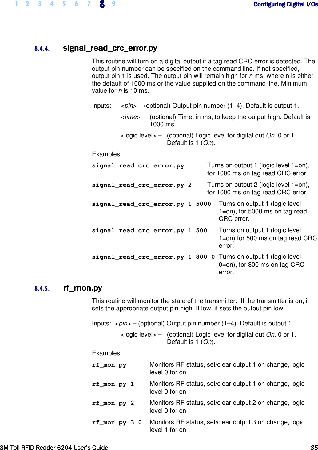     1 2 3 4 5 6 7 8888    9        Configuring Digital I/OsConfiguring Digital I/OsConfiguring Digital I/OsConfiguring Digital I/Os      3M Toll RFID Reader 62043M Toll RFID Reader 62043M Toll RFID Reader 62043M Toll RFID Reader 6204    User’s GuideUser’s GuideUser’s GuideUser’s Guide     85858585     8.4.4. signal_readsignal_readsignal_readsignal_read_crc_error.py_crc_error.py_crc_error.py_crc_error.py    This routine will turn on a digital output if a tag read CRC error is detected. The output pin number can be specified on the command line. If not specified, output pin 1 is used. The output pin will remain high for n ms, where n is either the default of 1000 ms or the value supplied on the command line. Minimum value for n is 10 ms. Inputs:   &lt;pin&gt; – (optional) Output pin number (1–4). Default is output 1.  &lt;time&gt; –  (optional) Time, in ms, to keep the output high. Default is 1000 ms. &lt;logic level&gt; –   (optional) Logic level for digital out On. 0 or 1. Default is 1 (On). Examples: signal_read_crc_error.py   Turns on output 1 (logic level 1=on),  for 1000 ms on tag read CRC error. signal_read_crc_error.py 2   Turns on output 2 (logic level 1=on), for 1000 ms on tag read CRC error. signal_read_crc_error.py 1 5000   Turns on output 1 (logic level 1=on), for 5000 ms on tag read CRC error. signal_read_crc_error.py 1 500   Turns on output 1 (logic level 1=on) for 500 ms on tag read CRC error. signal_read_crc_error.py 1 800 0  Turns on output 1 (logic level 0=on), for 800 ms on tag CRC error. 8.4.5. rf_mon.pyrf_mon.pyrf_mon.pyrf_mon.py    This routine will monitor the state of the transmitter.  If the transmitter is on, it sets the appropriate output pin high. If low, it sets the output pin low. Inputs:  &lt;pin&gt; – (optional) Output pin number (1–4). Default is output 1.  &lt;logic level&gt; –   (optional) Logic level for digital out On. 0 or 1. Default is 1 (On). Examples: rf_mon.py  Monitors RF status, set/clear output 1 on change, logic level 0 for on rf_mon.py 1  Monitors RF status, set/clear output 1 on change, logic level 0 for on rf_mon.py 2  Monitors RF status, set/clear output 2 on change, logic level 0 for on rf_mon.py 3 0  Monitors RF status, set/clear output 3 on change, logic level 1 for on 