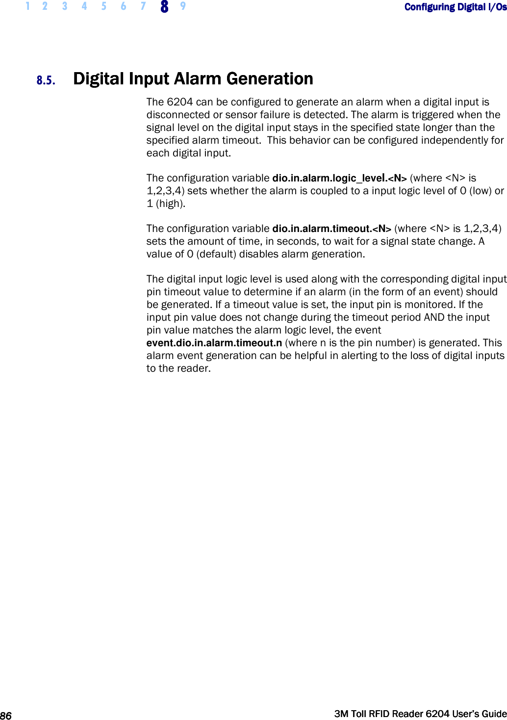     1 2 3 4 5 6 7 8888    9             Configuring Digital I/OsConfiguring Digital I/OsConfiguring Digital I/OsConfiguring Digital I/Os      86868686     3M Toll RFID Reader 62043M Toll RFID Reader 62043M Toll RFID Reader 62043M Toll RFID Reader 6204    User’s GuideUser’s GuideUser’s GuideUser’s Guide     8.5. DigiDigiDigiDigital Input Alarm Generationtal Input Alarm Generationtal Input Alarm Generationtal Input Alarm Generation    The 6204 can be configured to generate an alarm when a digital input is disconnected or sensor failure is detected. The alarm is triggered when the signal level on the digital input stays in the specified state longer than the specified alarm timeout.  This behavior can be configured independently for each digital input. The configuration variable dio.in.alarm.logic_level.&lt;N&gt; (where &lt;N&gt; is 1,2,3,4) sets whether the alarm is coupled to a input logic level of 0 (low) or 1 (high). The configuration variable dio.in.alarm.timeout.&lt;N&gt; (where &lt;N&gt; is 1,2,3,4) sets the amount of time, in seconds, to wait for a signal state change. A value of 0 (default) disables alarm generation. The digital input logic level is used along with the corresponding digital input pin timeout value to determine if an alarm (in the form of an event) should be generated. If a timeout value is set, the input pin is monitored. If the input pin value does not change during the timeout period AND the input pin value matches the alarm logic level, the event event.dio.in.alarm.timeout.n (where n is the pin number) is generated. This alarm event generation can be helpful in alerting to the loss of digital inputs to the reader. 