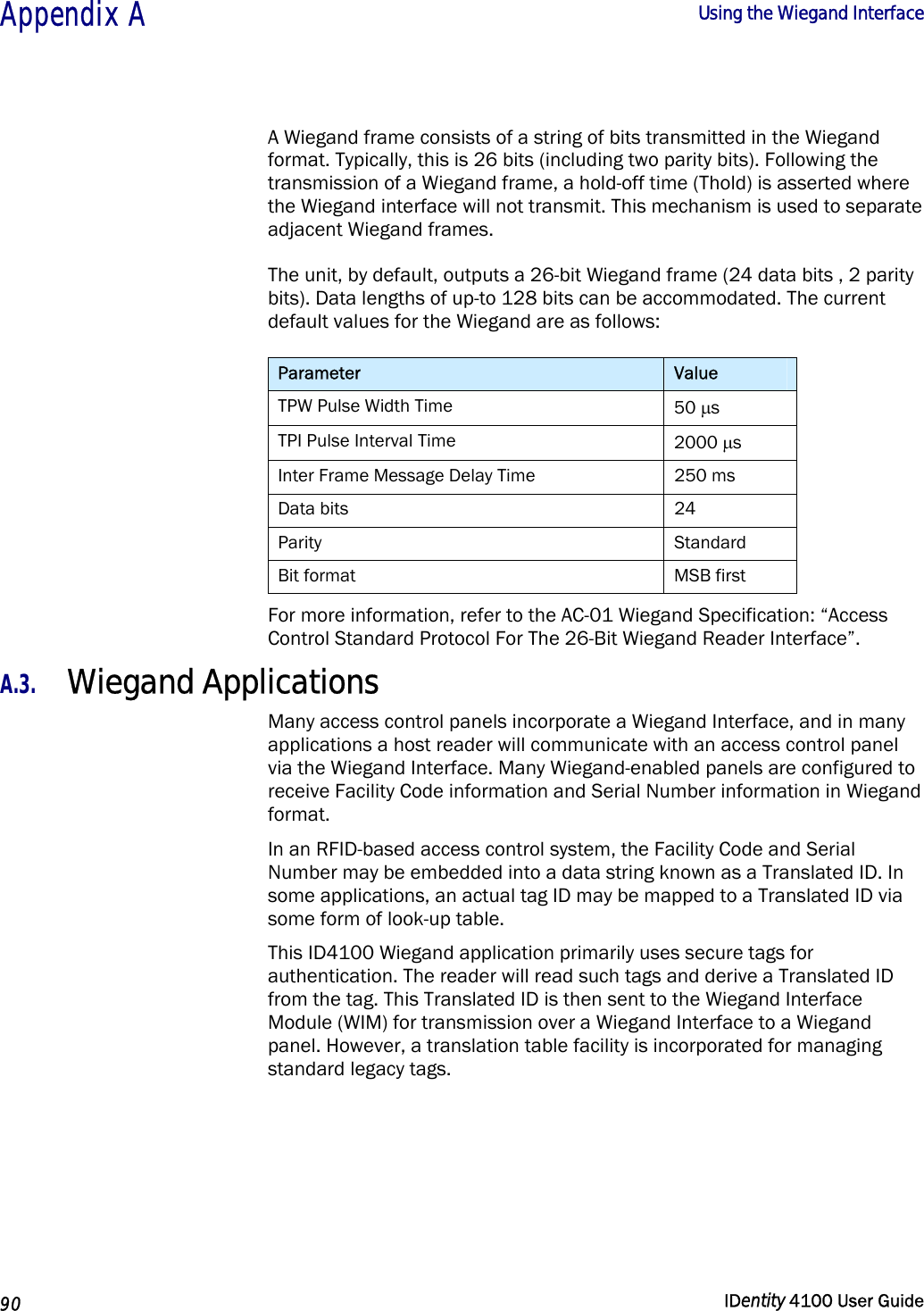  Appendix A  Using the Wiegand Interface   90  IDentity 4100 User Guide  A Wiegand frame consists of a string of bits transmitted in the Wiegand format. Typically, this is 26 bits (including two parity bits). Following the transmission of a Wiegand frame, a hold-off time (Thold) is asserted where the Wiegand interface will not transmit. This mechanism is used to separate adjacent Wiegand frames.  The unit, by default, outputs a 26-bit Wiegand frame (24 data bits , 2 parity bits). Data lengths of up-to 128 bits can be accommodated. The current default values for the Wiegand are as follows: Parameter  Value TPW Pulse Width Time  50 µs TPI Pulse Interval Time  2000 µs Inter Frame Message Delay Time  250 ms Data bits  24 Parity   Standard Bit format  MSB first For more information, refer to the AC-01 Wiegand Specification: “Access Control Standard Protocol For The 26-Bit Wiegand Reader Interface”. A.3. Wiegand Applications Many access control panels incorporate a Wiegand Interface, and in many applications a host reader will communicate with an access control panel via the Wiegand Interface. Many Wiegand-enabled panels are configured to receive Facility Code information and Serial Number information in Wiegand format. In an RFID-based access control system, the Facility Code and Serial Number may be embedded into a data string known as a Translated ID. In some applications, an actual tag ID may be mapped to a Translated ID via some form of look-up table. This ID4100 Wiegand application primarily uses secure tags for authentication. The reader will read such tags and derive a Translated ID from the tag. This Translated ID is then sent to the Wiegand Interface Module (WIM) for transmission over a Wiegand Interface to a Wiegand panel. However, a translation table facility is incorporated for managing standard legacy tags. 