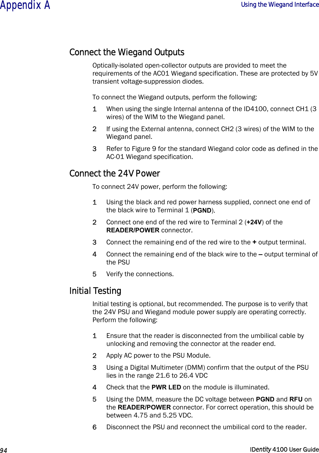 Appendix A  Using the Wiegand Interface   94  IDentity 4100 User Guide  Connect the Wiegand Outputs Optically-isolated open-collector outputs are provided to meet the requirements of the AC01 Wiegand specification. These are protected by 5V transient voltage-suppression diodes. To connect the Wiegand outputs, perform the following: 1 When using the single Internal antenna of the ID4100, connect CH1 (3 wires) of the WIM to the Wiegand panel. 2 If using the External antenna, connect CH2 (3 wires) of the WIM to the Wiegand panel.  3 Refer to Figure 9 for the standard Wiegand color code as defined in the AC-01 Wiegand specification. Connect the 24V Power To connect 24V power, perform the following: 1 Using the black and red power harness supplied, connect one end of the black wire to Terminal 1 (PGND). 2 Connect one end of the red wire to Terminal 2 (+24V) of the READER/POWER connector.  3 Connect the remaining end of the red wire to the + output terminal.  4 Connect the remaining end of the black wire to the – output terminal of the PSU  5 Verify the connections. Initial Testing Initial testing is optional, but recommended. The purpose is to verify that the 24V PSU and Wiegand module power supply are operating correctly. Perform the following: 1 Ensure that the reader is disconnected from the umbilical cable by unlocking and removing the connector at the reader end. 2 Apply AC power to the PSU Module.   3 Using a Digital Multimeter (DMM) confirm that the output of the PSU lies in the range 21.6 to 26.4 VDC  4 Check that the PWR LED on the module is illuminated. 5 Using the DMM, measure the DC voltage between PGND and RFU on the READER/POWER connector. For correct operation, this should be between 4.75 and 5.25 VDC. 6 Disconnect the PSU and reconnect the umbilical cord to the reader. 