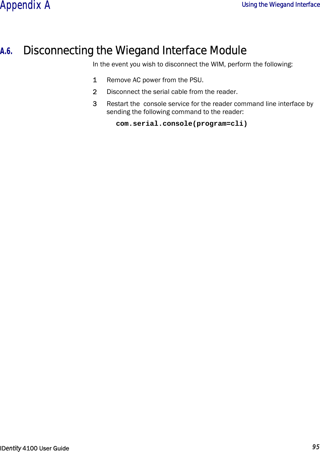  Appendix A  Using the Wiegand Interface   IDentity 4100 User Guide  95  A.6. Disconnecting the Wiegand Interface Module In the event you wish to disconnect the WIM, perform the following: 1 Remove AC power from the PSU. 2 Disconnect the serial cable from the reader. 3 Restart the  console service for the reader command line interface by sending the following command to the reader: com.serial.console(program=cli) 