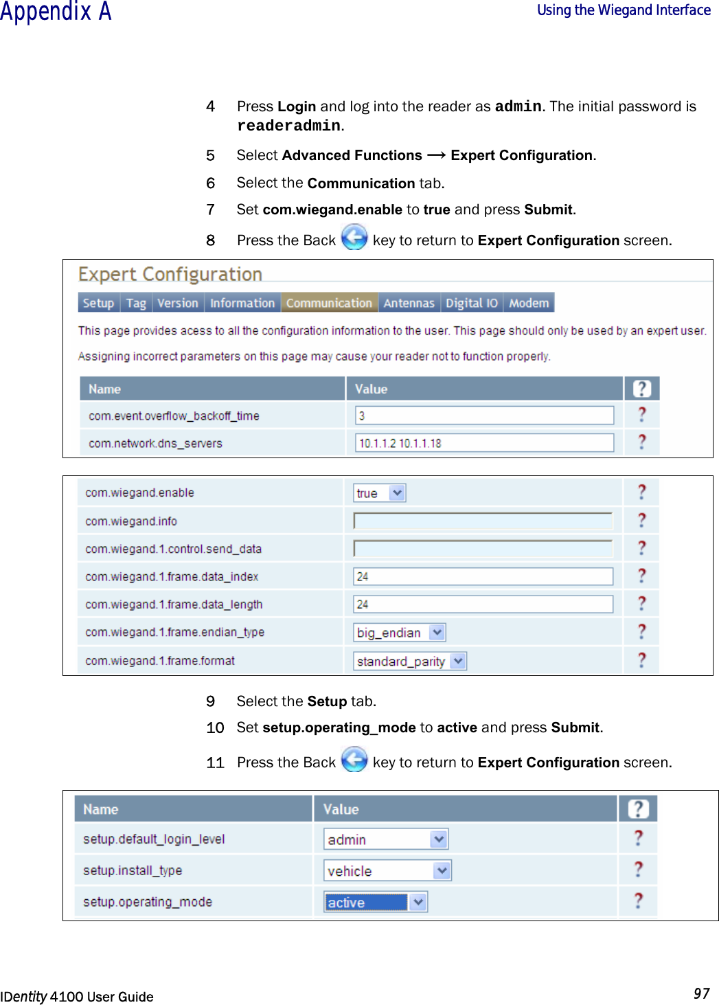  Appendix A  Using the Wiegand Interface   IDentity 4100 User Guide  97  4 Press Login and log into the reader as admin. The initial password is readeradmin. 5 Select Advanced Functions → Expert Configuration. 6 Select the Communication tab. 7 Set com.wiegand.enable to true and press Submit. 8 Press the Back   key to return to Expert Configuration screen.     9 Select the Setup tab. 10 Set setup.operating_mode to active and press Submit. 11 Press the Back   key to return to Expert Configuration screen.             