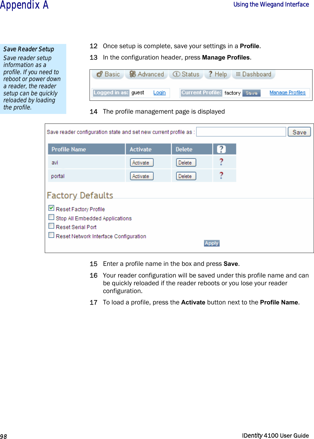  Appendix A  Using the Wiegand Interface   98  IDentity 4100 User Guide  12 Once setup is complete, save your settings in a Profile. 13 In the configuration header, press Manage Profiles.  14 The profile management page is displayed  15 Enter a profile name in the box and press Save. 16 Your reader configuration will be saved under this profile name and can be quickly reloaded if the reader reboots or you lose your reader configuration. 17 To load a profile, press the Activate button next to the Profile Name. Save Reader Setup Save reader setup information as a profile. If you need to reboot or power down a reader, the reader setup can be quickly reloaded by loading the profile. 