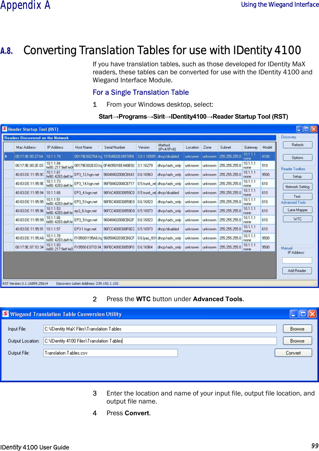  Appendix A  Using the Wiegand Interface   IDentity 4100 User Guide  99  A.8. Converting Translation Tables for use with IDentity 4100 If you have translation tables, such as those developed for IDentity MaX readers, these tables can be converted for use with the IDentity 4100 and Wiegand Interface Module. For a Single Translation Table 1 From your Windows desktop, select: Start→Programs→Sirit→IDentity4100→Reader Startup Tool (RST)  2 Press the WTC button under Advanced Tools.  3 Enter the location and name of your input file, output file location, and output file name. 4 Press Convert. 